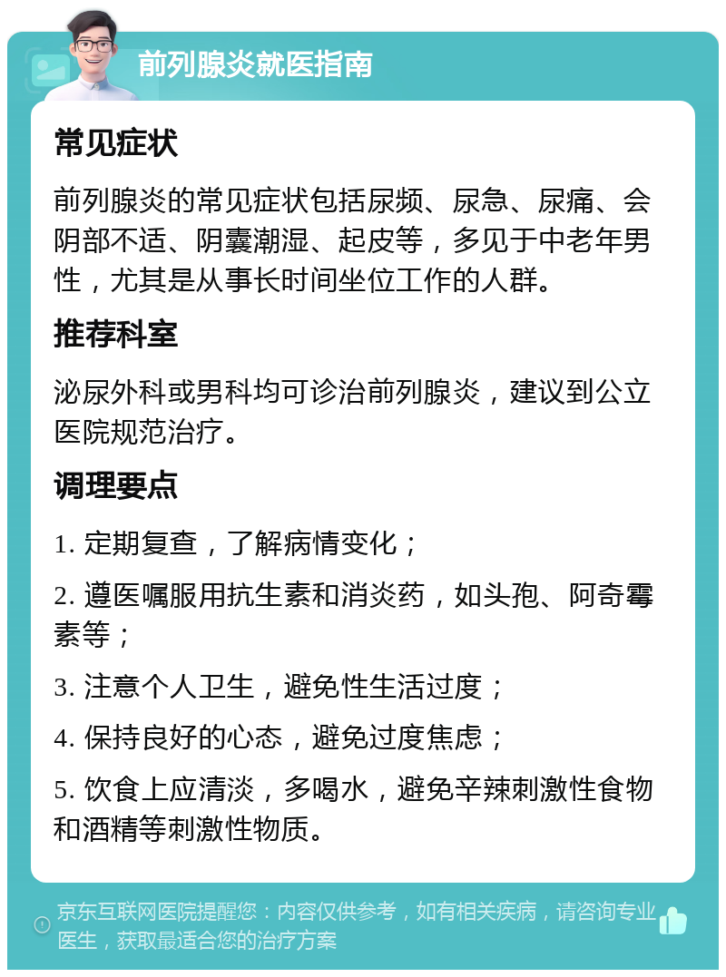 前列腺炎就医指南 常见症状 前列腺炎的常见症状包括尿频、尿急、尿痛、会阴部不适、阴囊潮湿、起皮等，多见于中老年男性，尤其是从事长时间坐位工作的人群。 推荐科室 泌尿外科或男科均可诊治前列腺炎，建议到公立医院规范治疗。 调理要点 1. 定期复查，了解病情变化； 2. 遵医嘱服用抗生素和消炎药，如头孢、阿奇霉素等； 3. 注意个人卫生，避免性生活过度； 4. 保持良好的心态，避免过度焦虑； 5. 饮食上应清淡，多喝水，避免辛辣刺激性食物和酒精等刺激性物质。