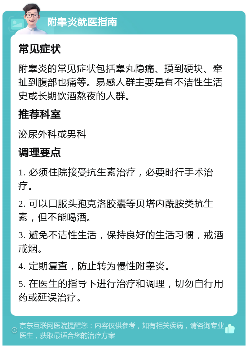 附睾炎就医指南 常见症状 附睾炎的常见症状包括睾丸隐痛、摸到硬块、牵扯到腹部也痛等。易感人群主要是有不洁性生活史或长期饮酒熬夜的人群。 推荐科室 泌尿外科或男科 调理要点 1. 必须住院接受抗生素治疗，必要时行手术治疗。 2. 可以口服头孢克洛胶囊等贝塔内酰胺类抗生素，但不能喝酒。 3. 避免不洁性生活，保持良好的生活习惯，戒酒戒烟。 4. 定期复查，防止转为慢性附睾炎。 5. 在医生的指导下进行治疗和调理，切勿自行用药或延误治疗。