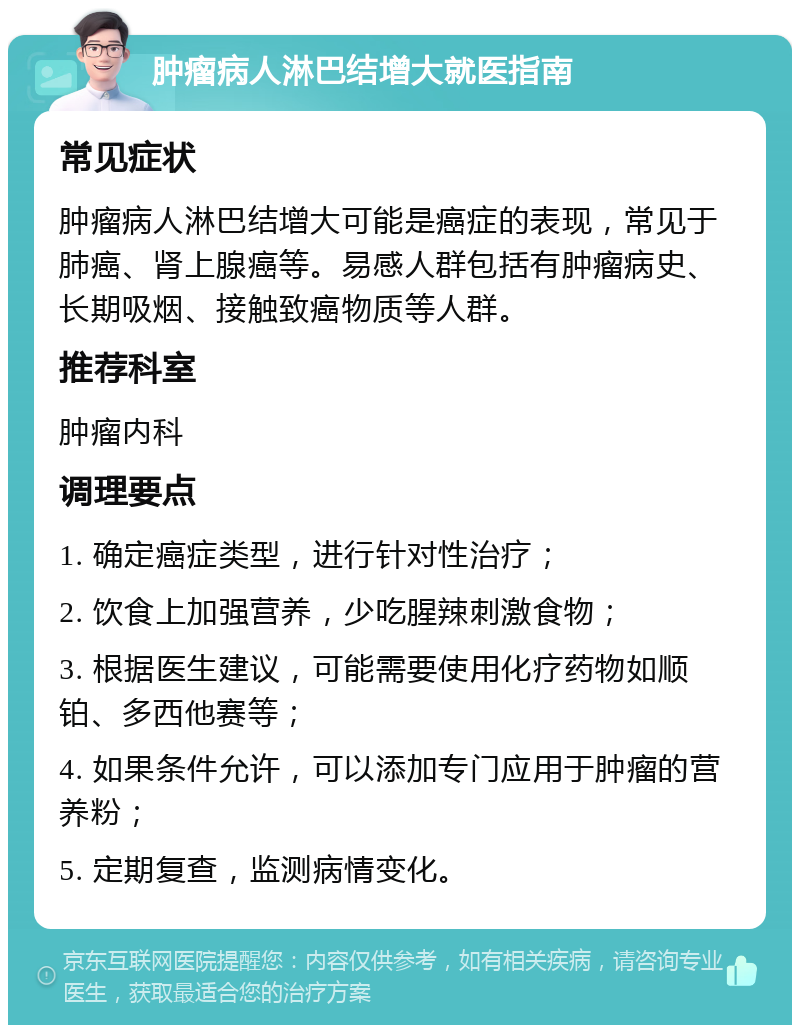 肿瘤病人淋巴结增大就医指南 常见症状 肿瘤病人淋巴结增大可能是癌症的表现，常见于肺癌、肾上腺癌等。易感人群包括有肿瘤病史、长期吸烟、接触致癌物质等人群。 推荐科室 肿瘤内科 调理要点 1. 确定癌症类型，进行针对性治疗； 2. 饮食上加强营养，少吃腥辣刺激食物； 3. 根据医生建议，可能需要使用化疗药物如顺铂、多西他赛等； 4. 如果条件允许，可以添加专门应用于肿瘤的营养粉； 5. 定期复查，监测病情变化。