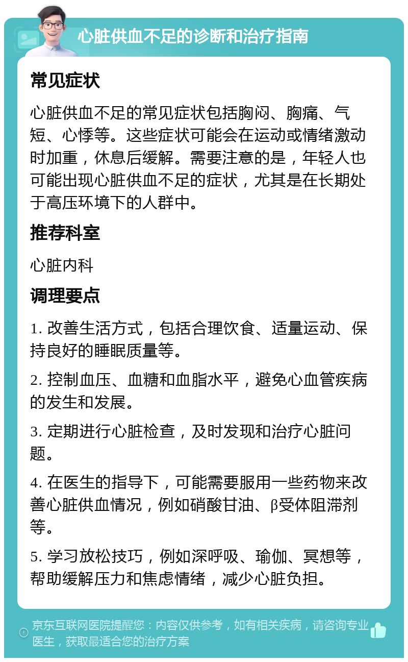 心脏供血不足的诊断和治疗指南 常见症状 心脏供血不足的常见症状包括胸闷、胸痛、气短、心悸等。这些症状可能会在运动或情绪激动时加重，休息后缓解。需要注意的是，年轻人也可能出现心脏供血不足的症状，尤其是在长期处于高压环境下的人群中。 推荐科室 心脏内科 调理要点 1. 改善生活方式，包括合理饮食、适量运动、保持良好的睡眠质量等。 2. 控制血压、血糖和血脂水平，避免心血管疾病的发生和发展。 3. 定期进行心脏检查，及时发现和治疗心脏问题。 4. 在医生的指导下，可能需要服用一些药物来改善心脏供血情况，例如硝酸甘油、β受体阻滞剂等。 5. 学习放松技巧，例如深呼吸、瑜伽、冥想等，帮助缓解压力和焦虑情绪，减少心脏负担。