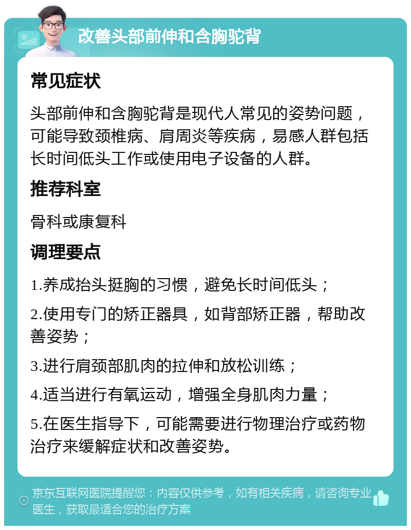 改善头部前伸和含胸驼背 常见症状 头部前伸和含胸驼背是现代人常见的姿势问题，可能导致颈椎病、肩周炎等疾病，易感人群包括长时间低头工作或使用电子设备的人群。 推荐科室 骨科或康复科 调理要点 1.养成抬头挺胸的习惯，避免长时间低头； 2.使用专门的矫正器具，如背部矫正器，帮助改善姿势； 3.进行肩颈部肌肉的拉伸和放松训练； 4.适当进行有氧运动，增强全身肌肉力量； 5.在医生指导下，可能需要进行物理治疗或药物治疗来缓解症状和改善姿势。