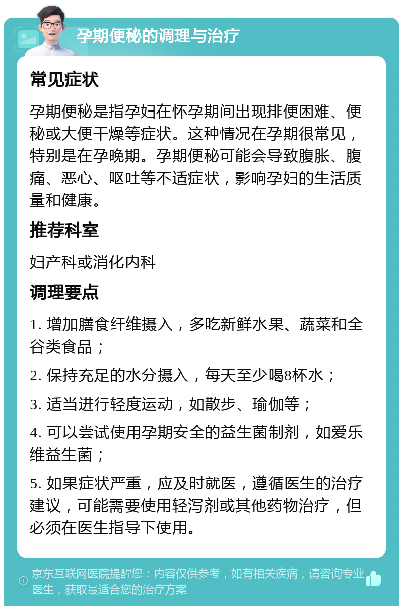 孕期便秘的调理与治疗 常见症状 孕期便秘是指孕妇在怀孕期间出现排便困难、便秘或大便干燥等症状。这种情况在孕期很常见，特别是在孕晚期。孕期便秘可能会导致腹胀、腹痛、恶心、呕吐等不适症状，影响孕妇的生活质量和健康。 推荐科室 妇产科或消化内科 调理要点 1. 增加膳食纤维摄入，多吃新鲜水果、蔬菜和全谷类食品； 2. 保持充足的水分摄入，每天至少喝8杯水； 3. 适当进行轻度运动，如散步、瑜伽等； 4. 可以尝试使用孕期安全的益生菌制剂，如爱乐维益生菌； 5. 如果症状严重，应及时就医，遵循医生的治疗建议，可能需要使用轻泻剂或其他药物治疗，但必须在医生指导下使用。