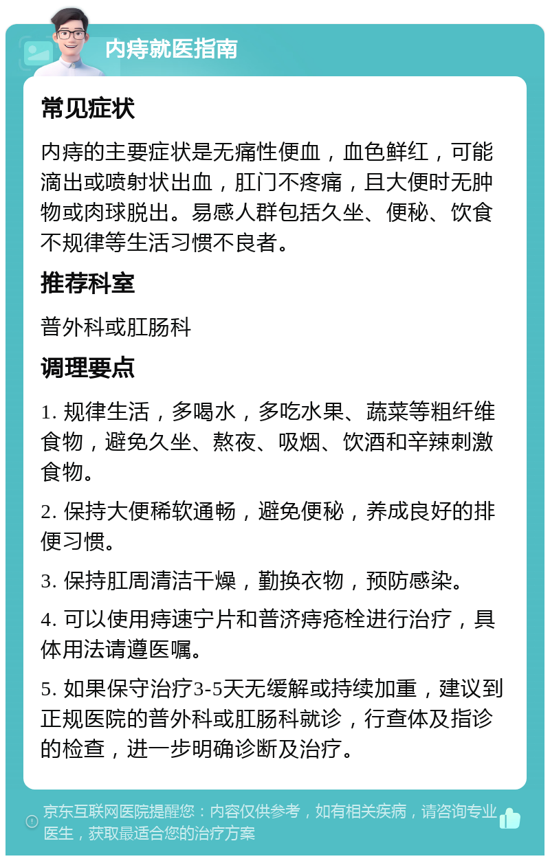 内痔就医指南 常见症状 内痔的主要症状是无痛性便血，血色鲜红，可能滴出或喷射状出血，肛门不疼痛，且大便时无肿物或肉球脱出。易感人群包括久坐、便秘、饮食不规律等生活习惯不良者。 推荐科室 普外科或肛肠科 调理要点 1. 规律生活，多喝水，多吃水果、蔬菜等粗纤维食物，避免久坐、熬夜、吸烟、饮酒和辛辣刺激食物。 2. 保持大便稀软通畅，避免便秘，养成良好的排便习惯。 3. 保持肛周清洁干燥，勤换衣物，预防感染。 4. 可以使用痔速宁片和普济痔疮栓进行治疗，具体用法请遵医嘱。 5. 如果保守治疗3-5天无缓解或持续加重，建议到正规医院的普外科或肛肠科就诊，行查体及指诊的检查，进一步明确诊断及治疗。