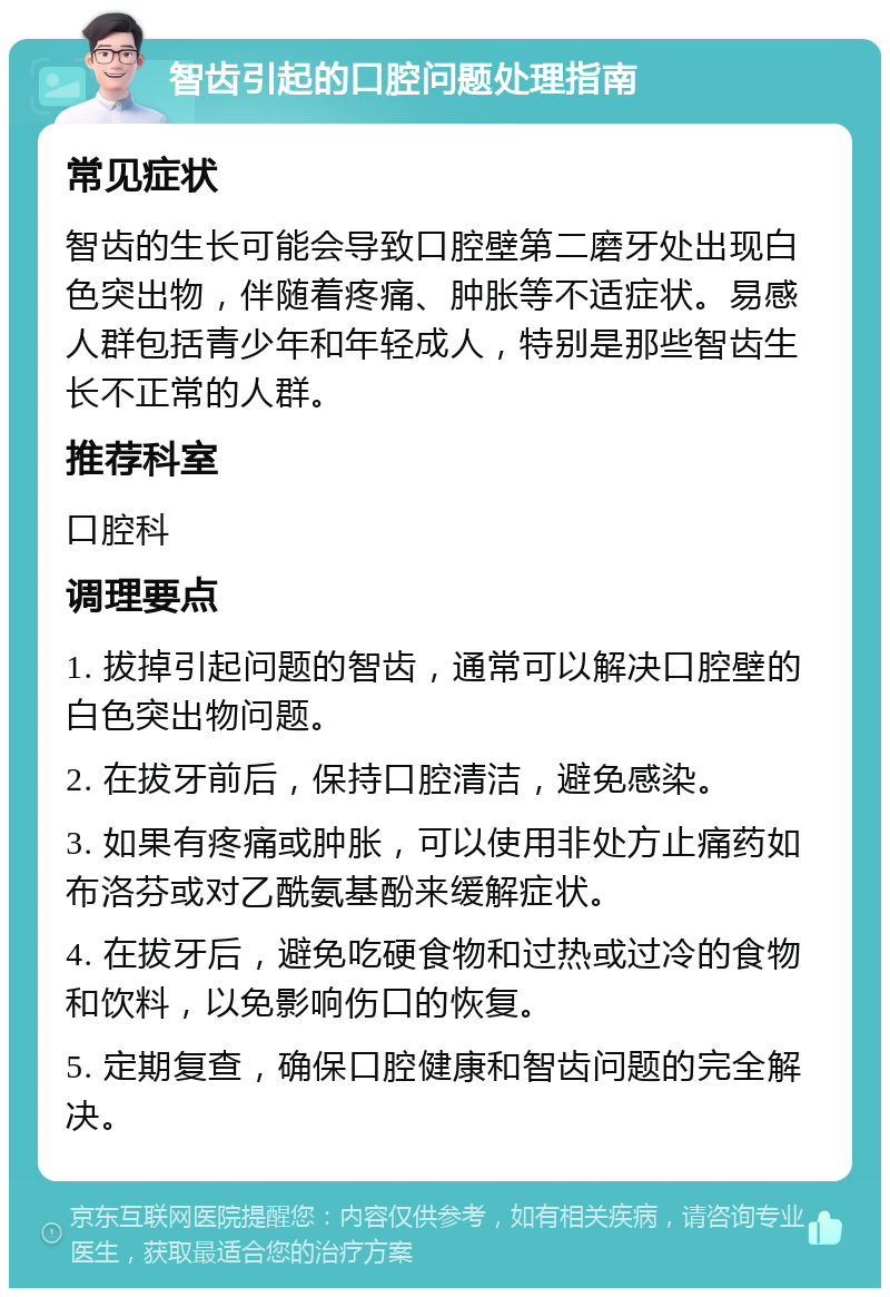 智齿引起的口腔问题处理指南 常见症状 智齿的生长可能会导致口腔壁第二磨牙处出现白色突出物，伴随着疼痛、肿胀等不适症状。易感人群包括青少年和年轻成人，特别是那些智齿生长不正常的人群。 推荐科室 口腔科 调理要点 1. 拔掉引起问题的智齿，通常可以解决口腔壁的白色突出物问题。 2. 在拔牙前后，保持口腔清洁，避免感染。 3. 如果有疼痛或肿胀，可以使用非处方止痛药如布洛芬或对乙酰氨基酚来缓解症状。 4. 在拔牙后，避免吃硬食物和过热或过冷的食物和饮料，以免影响伤口的恢复。 5. 定期复查，确保口腔健康和智齿问题的完全解决。