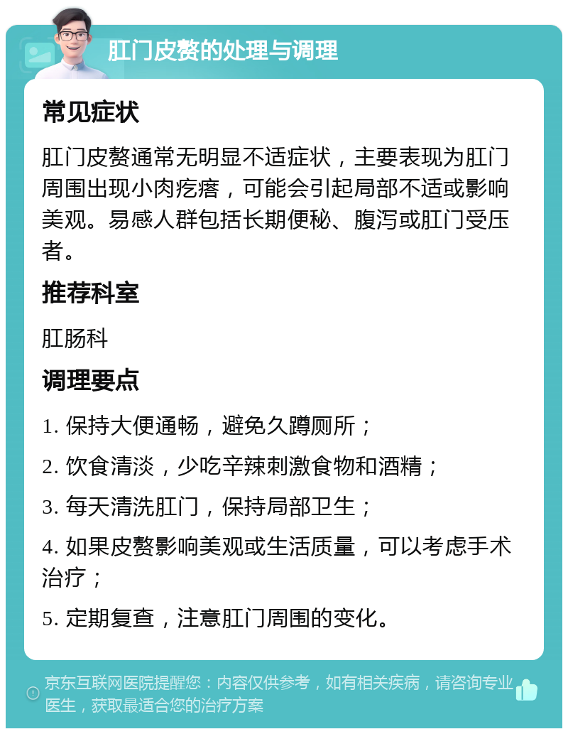 肛门皮赘的处理与调理 常见症状 肛门皮赘通常无明显不适症状，主要表现为肛门周围出现小肉疙瘩，可能会引起局部不适或影响美观。易感人群包括长期便秘、腹泻或肛门受压者。 推荐科室 肛肠科 调理要点 1. 保持大便通畅，避免久蹲厕所； 2. 饮食清淡，少吃辛辣刺激食物和酒精； 3. 每天清洗肛门，保持局部卫生； 4. 如果皮赘影响美观或生活质量，可以考虑手术治疗； 5. 定期复查，注意肛门周围的变化。