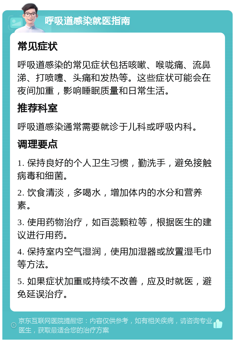 呼吸道感染就医指南 常见症状 呼吸道感染的常见症状包括咳嗽、喉咙痛、流鼻涕、打喷嚏、头痛和发热等。这些症状可能会在夜间加重，影响睡眠质量和日常生活。 推荐科室 呼吸道感染通常需要就诊于儿科或呼吸内科。 调理要点 1. 保持良好的个人卫生习惯，勤洗手，避免接触病毒和细菌。 2. 饮食清淡，多喝水，增加体内的水分和营养素。 3. 使用药物治疗，如百蕊颗粒等，根据医生的建议进行用药。 4. 保持室内空气湿润，使用加湿器或放置湿毛巾等方法。 5. 如果症状加重或持续不改善，应及时就医，避免延误治疗。