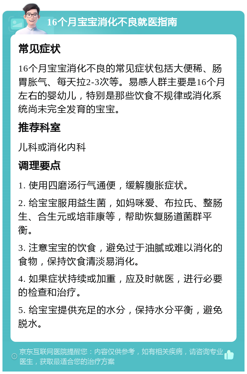 16个月宝宝消化不良就医指南 常见症状 16个月宝宝消化不良的常见症状包括大便稀、肠胃胀气、每天拉2-3次等。易感人群主要是16个月左右的婴幼儿，特别是那些饮食不规律或消化系统尚未完全发育的宝宝。 推荐科室 儿科或消化内科 调理要点 1. 使用四磨汤行气通便，缓解腹胀症状。 2. 给宝宝服用益生菌，如妈咪爱、布拉氏、整肠生、合生元或培菲康等，帮助恢复肠道菌群平衡。 3. 注意宝宝的饮食，避免过于油腻或难以消化的食物，保持饮食清淡易消化。 4. 如果症状持续或加重，应及时就医，进行必要的检查和治疗。 5. 给宝宝提供充足的水分，保持水分平衡，避免脱水。