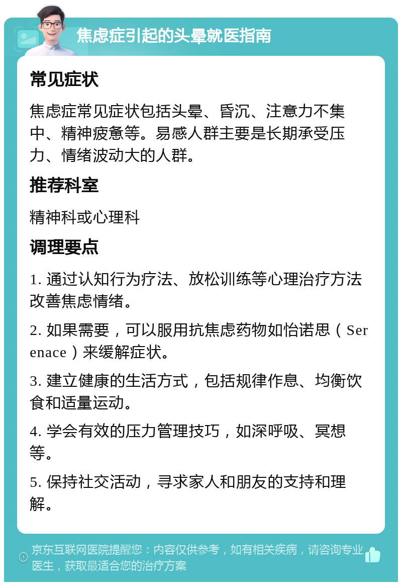 焦虑症引起的头晕就医指南 常见症状 焦虑症常见症状包括头晕、昏沉、注意力不集中、精神疲惫等。易感人群主要是长期承受压力、情绪波动大的人群。 推荐科室 精神科或心理科 调理要点 1. 通过认知行为疗法、放松训练等心理治疗方法改善焦虑情绪。 2. 如果需要，可以服用抗焦虑药物如怡诺思（Serenace）来缓解症状。 3. 建立健康的生活方式，包括规律作息、均衡饮食和适量运动。 4. 学会有效的压力管理技巧，如深呼吸、冥想等。 5. 保持社交活动，寻求家人和朋友的支持和理解。