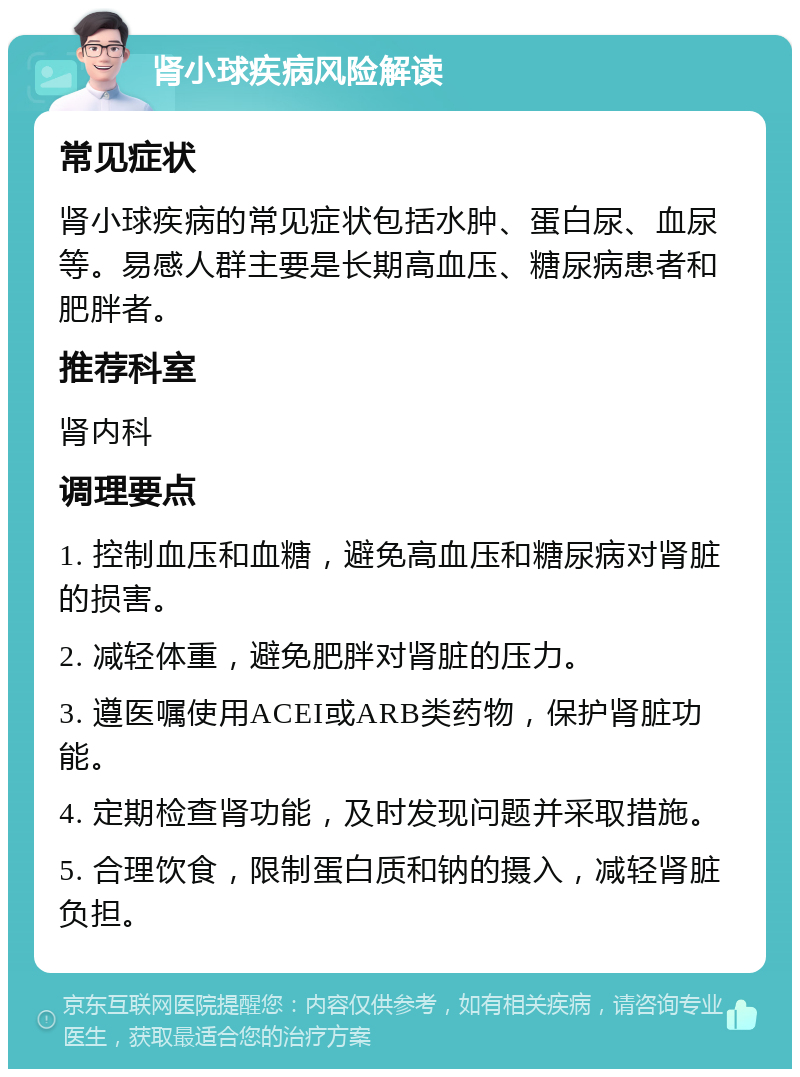 肾小球疾病风险解读 常见症状 肾小球疾病的常见症状包括水肿、蛋白尿、血尿等。易感人群主要是长期高血压、糖尿病患者和肥胖者。 推荐科室 肾内科 调理要点 1. 控制血压和血糖，避免高血压和糖尿病对肾脏的损害。 2. 减轻体重，避免肥胖对肾脏的压力。 3. 遵医嘱使用ACEI或ARB类药物，保护肾脏功能。 4. 定期检查肾功能，及时发现问题并采取措施。 5. 合理饮食，限制蛋白质和钠的摄入，减轻肾脏负担。