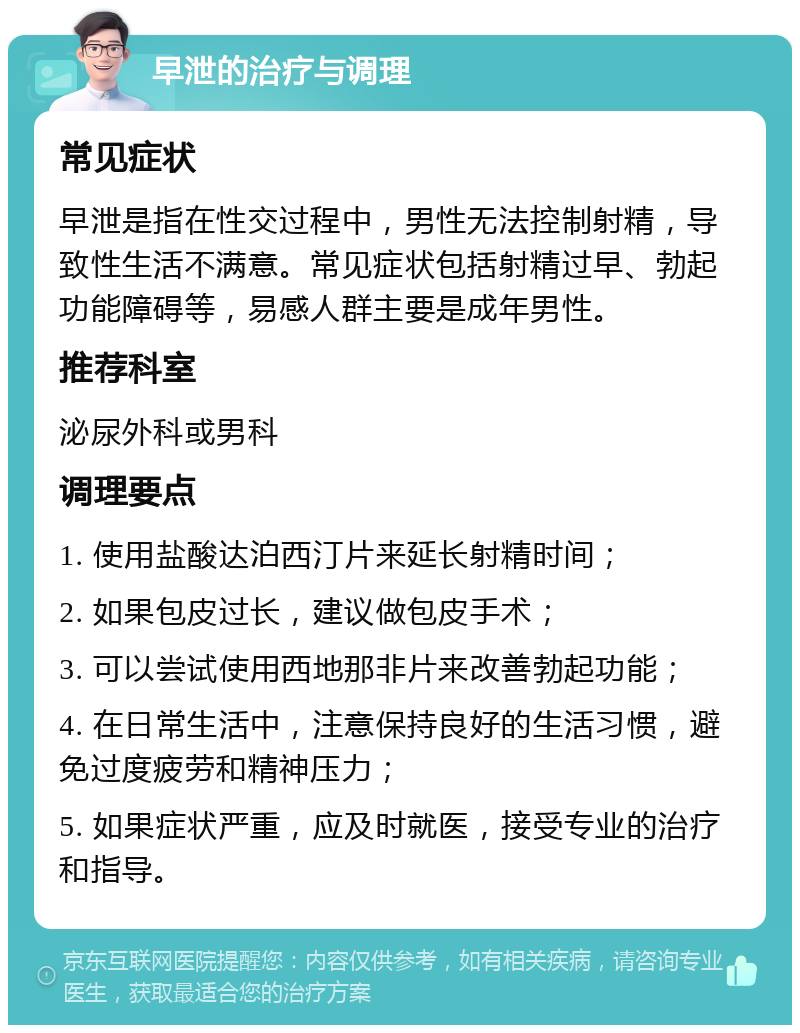 早泄的治疗与调理 常见症状 早泄是指在性交过程中，男性无法控制射精，导致性生活不满意。常见症状包括射精过早、勃起功能障碍等，易感人群主要是成年男性。 推荐科室 泌尿外科或男科 调理要点 1. 使用盐酸达泊西汀片来延长射精时间； 2. 如果包皮过长，建议做包皮手术； 3. 可以尝试使用西地那非片来改善勃起功能； 4. 在日常生活中，注意保持良好的生活习惯，避免过度疲劳和精神压力； 5. 如果症状严重，应及时就医，接受专业的治疗和指导。