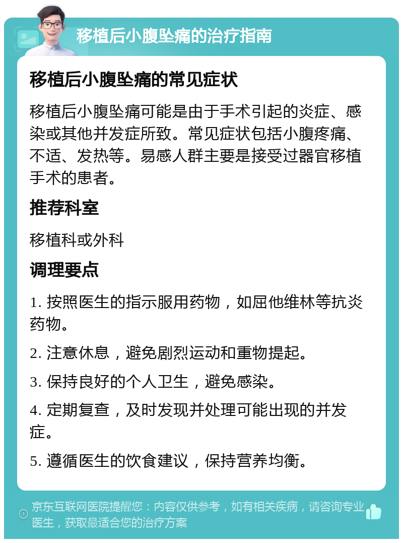 移植后小腹坠痛的治疗指南 移植后小腹坠痛的常见症状 移植后小腹坠痛可能是由于手术引起的炎症、感染或其他并发症所致。常见症状包括小腹疼痛、不适、发热等。易感人群主要是接受过器官移植手术的患者。 推荐科室 移植科或外科 调理要点 1. 按照医生的指示服用药物，如屈他维林等抗炎药物。 2. 注意休息，避免剧烈运动和重物提起。 3. 保持良好的个人卫生，避免感染。 4. 定期复查，及时发现并处理可能出现的并发症。 5. 遵循医生的饮食建议，保持营养均衡。