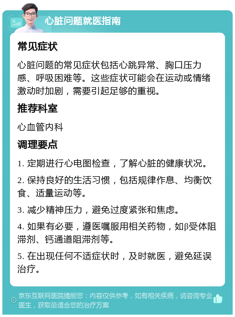 心脏问题就医指南 常见症状 心脏问题的常见症状包括心跳异常、胸口压力感、呼吸困难等。这些症状可能会在运动或情绪激动时加剧，需要引起足够的重视。 推荐科室 心血管内科 调理要点 1. 定期进行心电图检查，了解心脏的健康状况。 2. 保持良好的生活习惯，包括规律作息、均衡饮食、适量运动等。 3. 减少精神压力，避免过度紧张和焦虑。 4. 如果有必要，遵医嘱服用相关药物，如β受体阻滞剂、钙通道阻滞剂等。 5. 在出现任何不适症状时，及时就医，避免延误治疗。