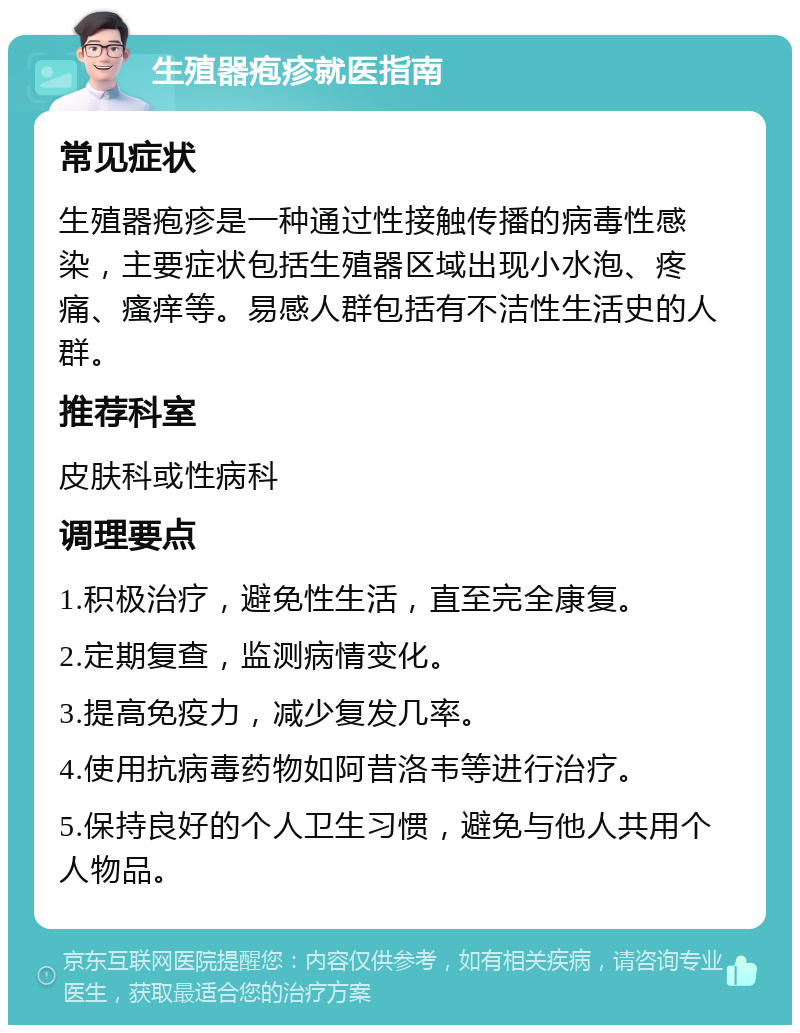 生殖器疱疹就医指南 常见症状 生殖器疱疹是一种通过性接触传播的病毒性感染，主要症状包括生殖器区域出现小水泡、疼痛、瘙痒等。易感人群包括有不洁性生活史的人群。 推荐科室 皮肤科或性病科 调理要点 1.积极治疗，避免性生活，直至完全康复。 2.定期复查，监测病情变化。 3.提高免疫力，减少复发几率。 4.使用抗病毒药物如阿昔洛韦等进行治疗。 5.保持良好的个人卫生习惯，避免与他人共用个人物品。