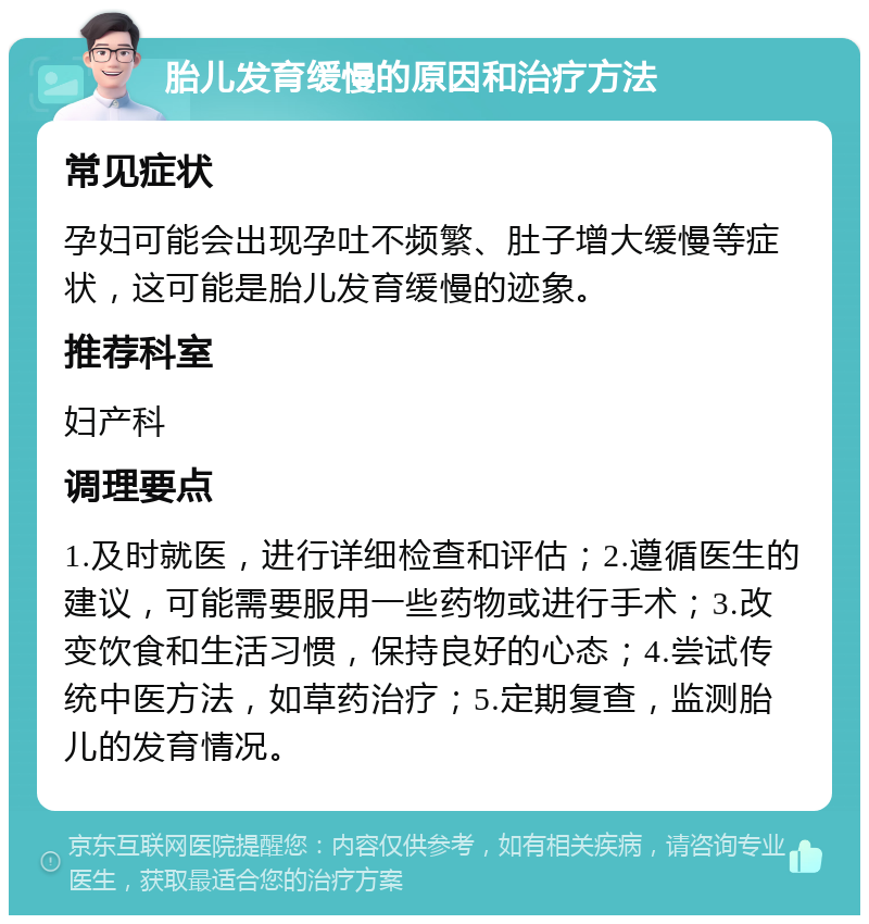 胎儿发育缓慢的原因和治疗方法 常见症状 孕妇可能会出现孕吐不频繁、肚子增大缓慢等症状，这可能是胎儿发育缓慢的迹象。 推荐科室 妇产科 调理要点 1.及时就医，进行详细检查和评估；2.遵循医生的建议，可能需要服用一些药物或进行手术；3.改变饮食和生活习惯，保持良好的心态；4.尝试传统中医方法，如草药治疗；5.定期复查，监测胎儿的发育情况。