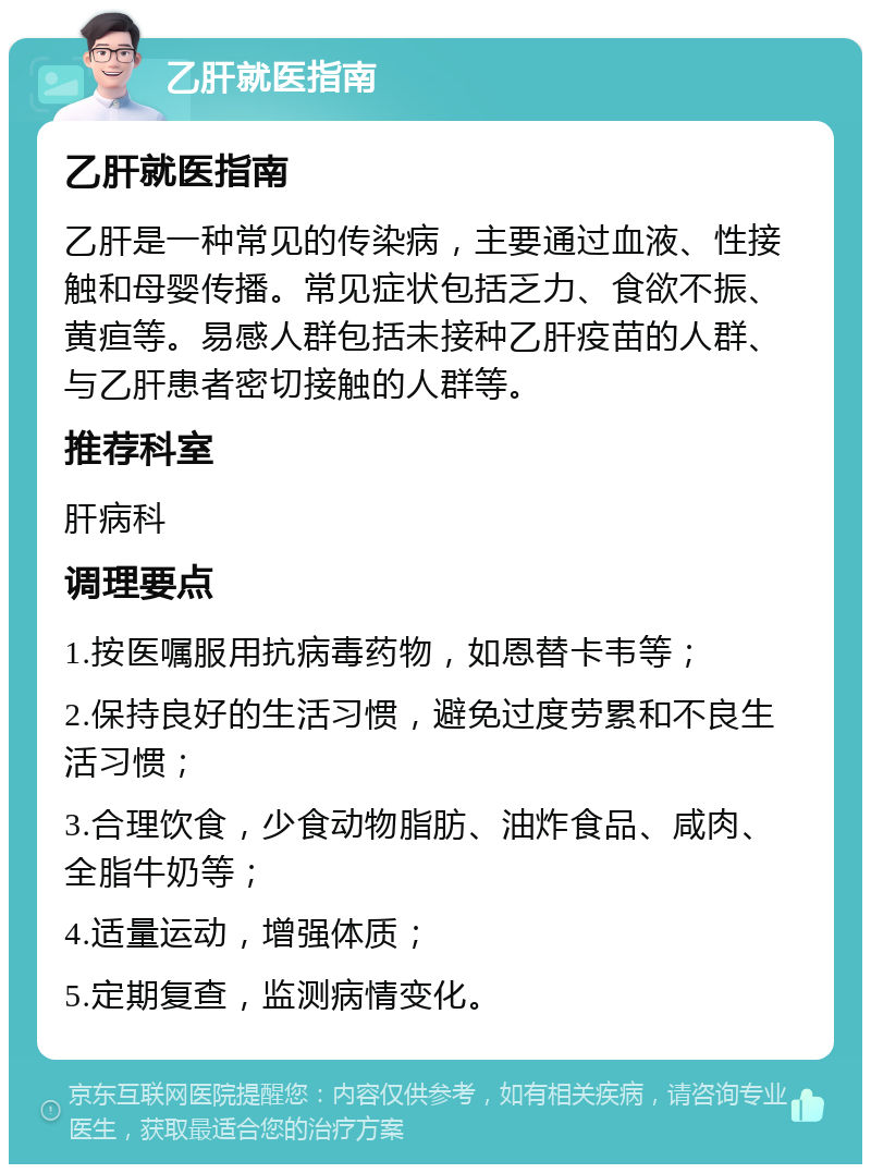 乙肝就医指南 乙肝就医指南 乙肝是一种常见的传染病，主要通过血液、性接触和母婴传播。常见症状包括乏力、食欲不振、黄疸等。易感人群包括未接种乙肝疫苗的人群、与乙肝患者密切接触的人群等。 推荐科室 肝病科 调理要点 1.按医嘱服用抗病毒药物，如恩替卡韦等； 2.保持良好的生活习惯，避免过度劳累和不良生活习惯； 3.合理饮食，少食动物脂肪、油炸食品、咸肉、全脂牛奶等； 4.适量运动，增强体质； 5.定期复查，监测病情变化。