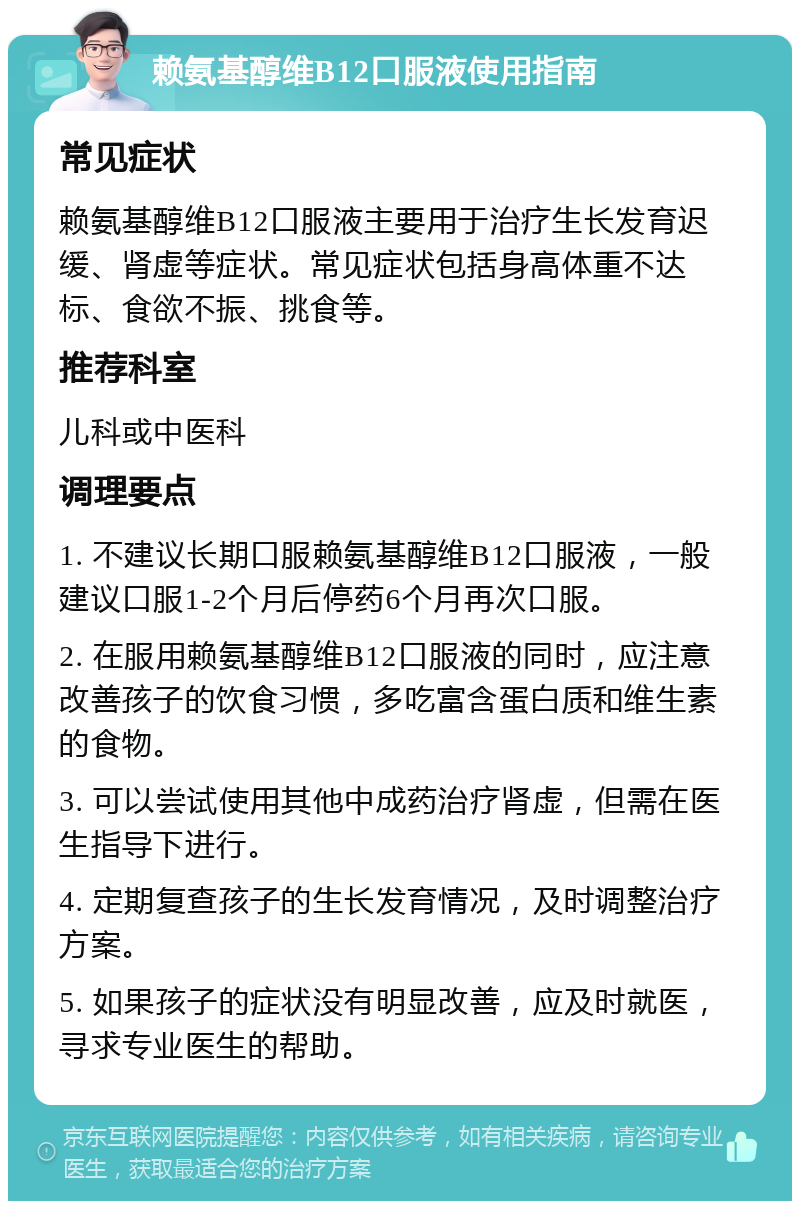 赖氨基醇维B12口服液使用指南 常见症状 赖氨基醇维B12口服液主要用于治疗生长发育迟缓、肾虚等症状。常见症状包括身高体重不达标、食欲不振、挑食等。 推荐科室 儿科或中医科 调理要点 1. 不建议长期口服赖氨基醇维B12口服液，一般建议口服1-2个月后停药6个月再次口服。 2. 在服用赖氨基醇维B12口服液的同时，应注意改善孩子的饮食习惯，多吃富含蛋白质和维生素的食物。 3. 可以尝试使用其他中成药治疗肾虚，但需在医生指导下进行。 4. 定期复查孩子的生长发育情况，及时调整治疗方案。 5. 如果孩子的症状没有明显改善，应及时就医，寻求专业医生的帮助。