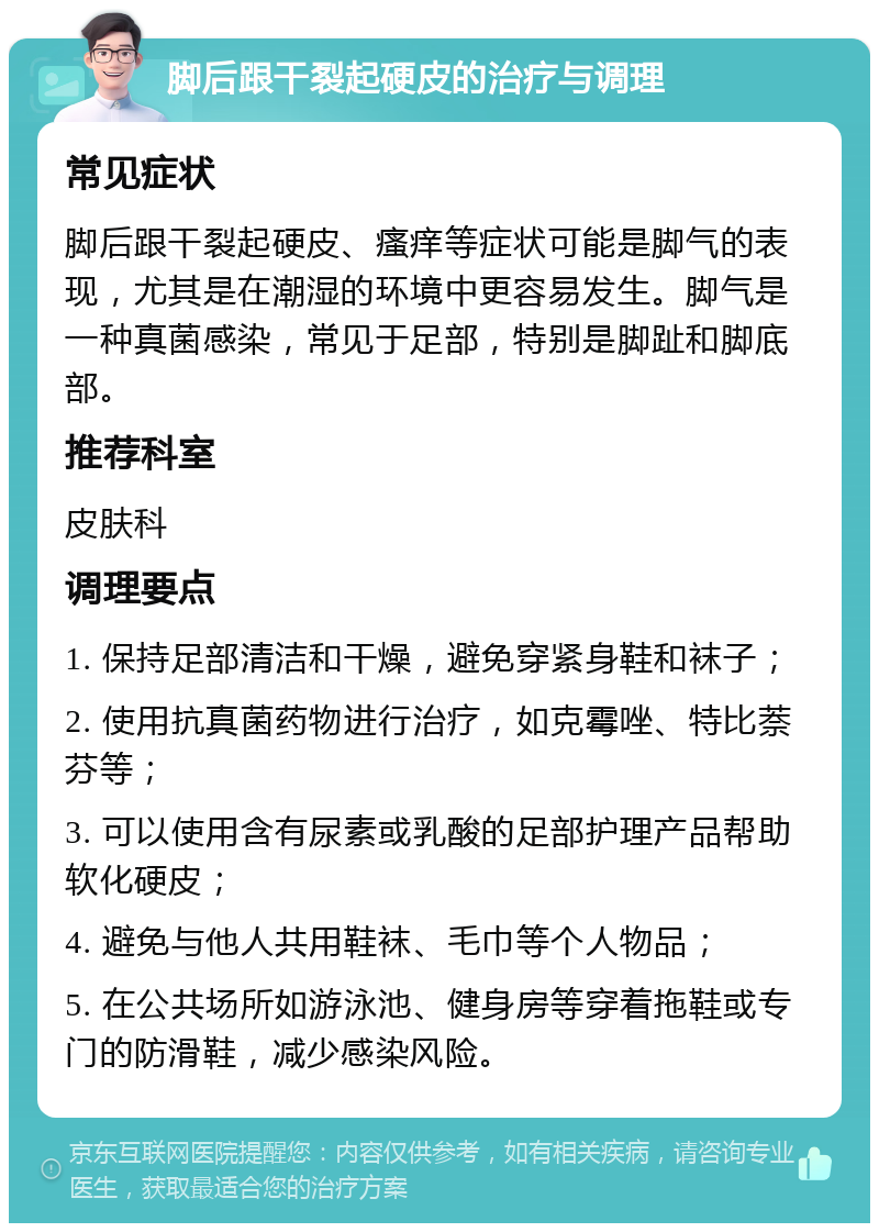 脚后跟干裂起硬皮的治疗与调理 常见症状 脚后跟干裂起硬皮、瘙痒等症状可能是脚气的表现，尤其是在潮湿的环境中更容易发生。脚气是一种真菌感染，常见于足部，特别是脚趾和脚底部。 推荐科室 皮肤科 调理要点 1. 保持足部清洁和干燥，避免穿紧身鞋和袜子； 2. 使用抗真菌药物进行治疗，如克霉唑、特比萘芬等； 3. 可以使用含有尿素或乳酸的足部护理产品帮助软化硬皮； 4. 避免与他人共用鞋袜、毛巾等个人物品； 5. 在公共场所如游泳池、健身房等穿着拖鞋或专门的防滑鞋，减少感染风险。