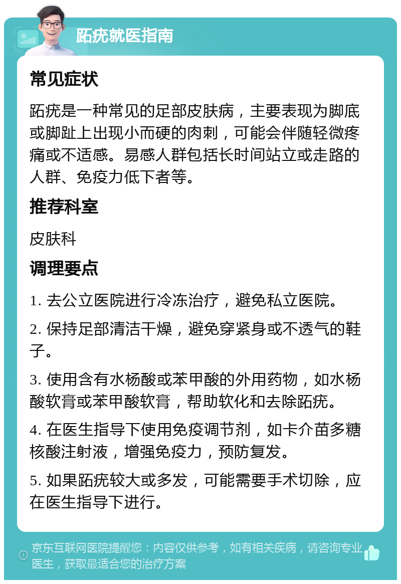 跖疣就医指南 常见症状 跖疣是一种常见的足部皮肤病，主要表现为脚底或脚趾上出现小而硬的肉刺，可能会伴随轻微疼痛或不适感。易感人群包括长时间站立或走路的人群、免疫力低下者等。 推荐科室 皮肤科 调理要点 1. 去公立医院进行冷冻治疗，避免私立医院。 2. 保持足部清洁干燥，避免穿紧身或不透气的鞋子。 3. 使用含有水杨酸或苯甲酸的外用药物，如水杨酸软膏或苯甲酸软膏，帮助软化和去除跖疣。 4. 在医生指导下使用免疫调节剂，如卡介苗多糖核酸注射液，增强免疫力，预防复发。 5. 如果跖疣较大或多发，可能需要手术切除，应在医生指导下进行。