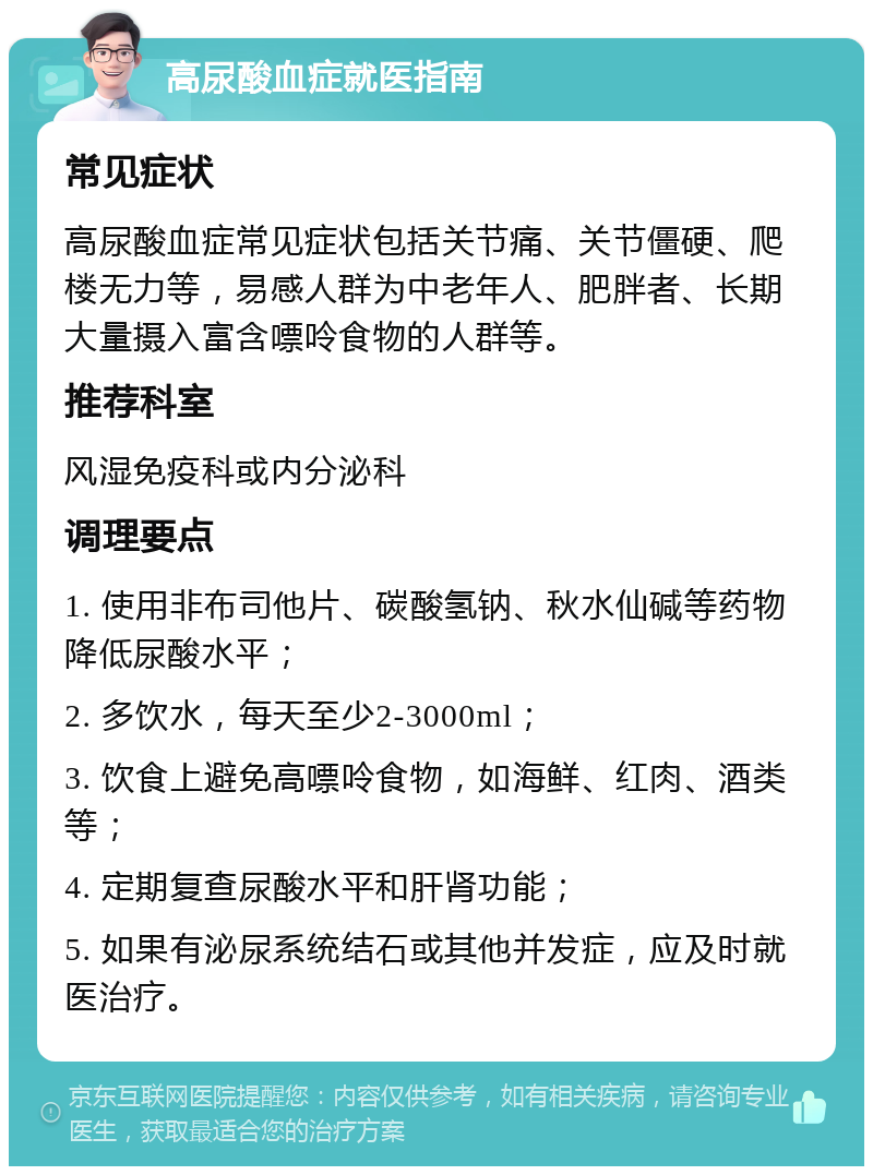 高尿酸血症就医指南 常见症状 高尿酸血症常见症状包括关节痛、关节僵硬、爬楼无力等，易感人群为中老年人、肥胖者、长期大量摄入富含嘌呤食物的人群等。 推荐科室 风湿免疫科或内分泌科 调理要点 1. 使用非布司他片、碳酸氢钠、秋水仙碱等药物降低尿酸水平； 2. 多饮水，每天至少2-3000ml； 3. 饮食上避免高嘌呤食物，如海鲜、红肉、酒类等； 4. 定期复查尿酸水平和肝肾功能； 5. 如果有泌尿系统结石或其他并发症，应及时就医治疗。