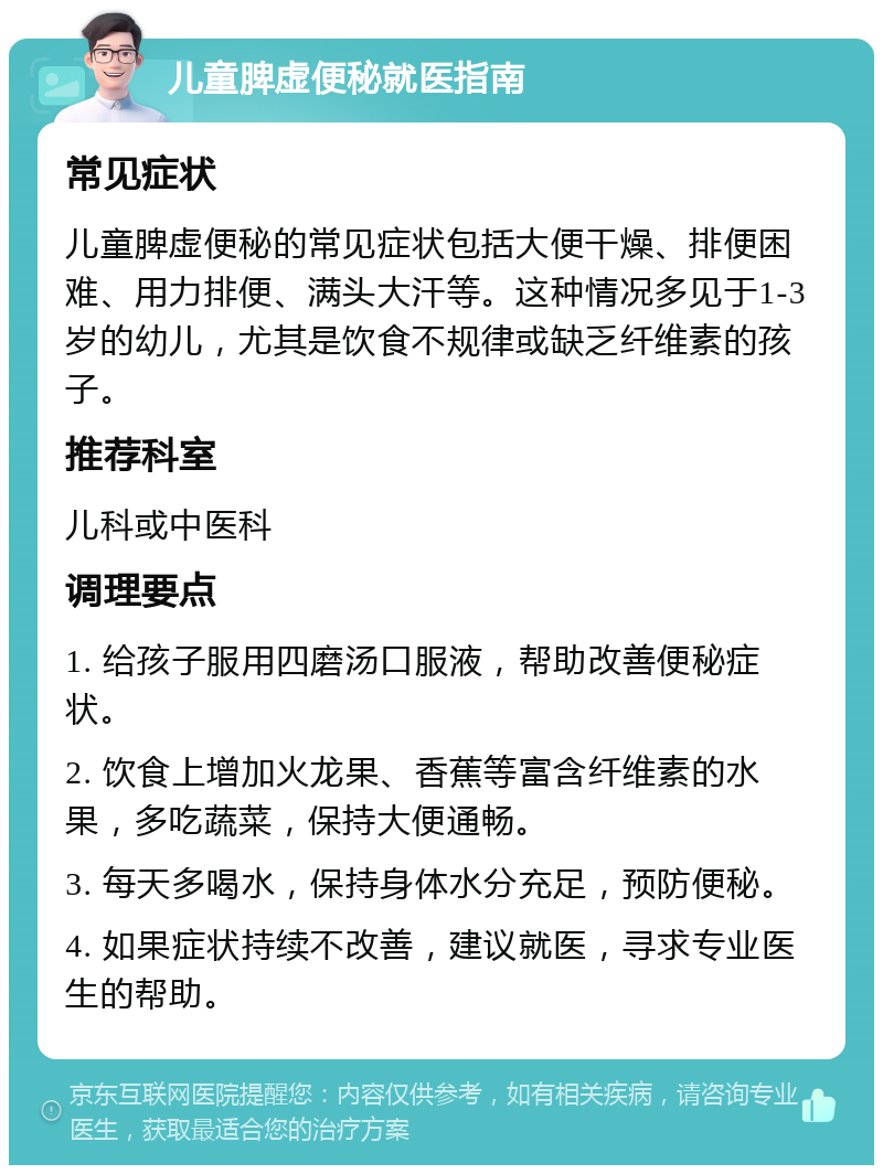 儿童脾虚便秘就医指南 常见症状 儿童脾虚便秘的常见症状包括大便干燥、排便困难、用力排便、满头大汗等。这种情况多见于1-3岁的幼儿，尤其是饮食不规律或缺乏纤维素的孩子。 推荐科室 儿科或中医科 调理要点 1. 给孩子服用四磨汤口服液，帮助改善便秘症状。 2. 饮食上增加火龙果、香蕉等富含纤维素的水果，多吃蔬菜，保持大便通畅。 3. 每天多喝水，保持身体水分充足，预防便秘。 4. 如果症状持续不改善，建议就医，寻求专业医生的帮助。