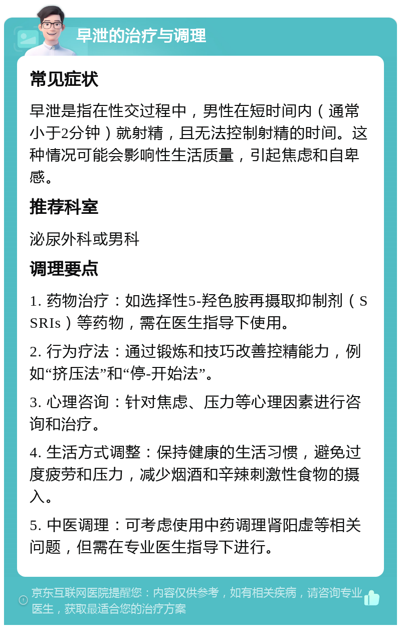 早泄的治疗与调理 常见症状 早泄是指在性交过程中，男性在短时间内（通常小于2分钟）就射精，且无法控制射精的时间。这种情况可能会影响性生活质量，引起焦虑和自卑感。 推荐科室 泌尿外科或男科 调理要点 1. 药物治疗：如选择性5-羟色胺再摄取抑制剂（SSRIs）等药物，需在医生指导下使用。 2. 行为疗法：通过锻炼和技巧改善控精能力，例如“挤压法”和“停-开始法”。 3. 心理咨询：针对焦虑、压力等心理因素进行咨询和治疗。 4. 生活方式调整：保持健康的生活习惯，避免过度疲劳和压力，减少烟酒和辛辣刺激性食物的摄入。 5. 中医调理：可考虑使用中药调理肾阳虚等相关问题，但需在专业医生指导下进行。