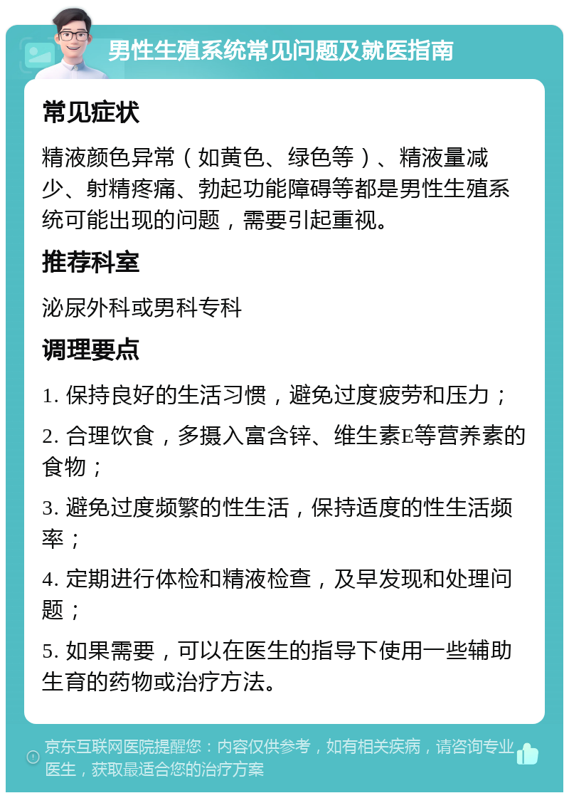 男性生殖系统常见问题及就医指南 常见症状 精液颜色异常（如黄色、绿色等）、精液量减少、射精疼痛、勃起功能障碍等都是男性生殖系统可能出现的问题，需要引起重视。 推荐科室 泌尿外科或男科专科 调理要点 1. 保持良好的生活习惯，避免过度疲劳和压力； 2. 合理饮食，多摄入富含锌、维生素E等营养素的食物； 3. 避免过度频繁的性生活，保持适度的性生活频率； 4. 定期进行体检和精液检查，及早发现和处理问题； 5. 如果需要，可以在医生的指导下使用一些辅助生育的药物或治疗方法。