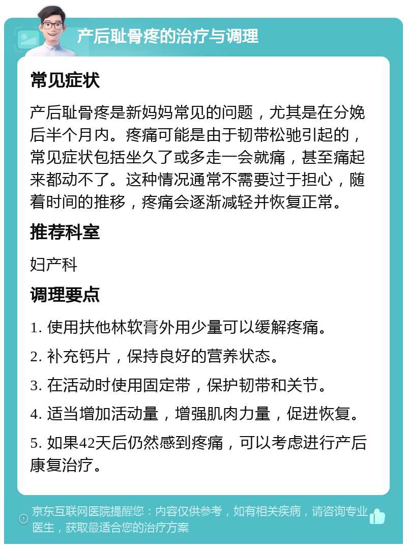 产后耻骨疼的治疗与调理 常见症状 产后耻骨疼是新妈妈常见的问题，尤其是在分娩后半个月内。疼痛可能是由于韧带松驰引起的，常见症状包括坐久了或多走一会就痛，甚至痛起来都动不了。这种情况通常不需要过于担心，随着时间的推移，疼痛会逐渐减轻并恢复正常。 推荐科室 妇产科 调理要点 1. 使用扶他林软膏外用少量可以缓解疼痛。 2. 补充钙片，保持良好的营养状态。 3. 在活动时使用固定带，保护韧带和关节。 4. 适当增加活动量，增强肌肉力量，促进恢复。 5. 如果42天后仍然感到疼痛，可以考虑进行产后康复治疗。