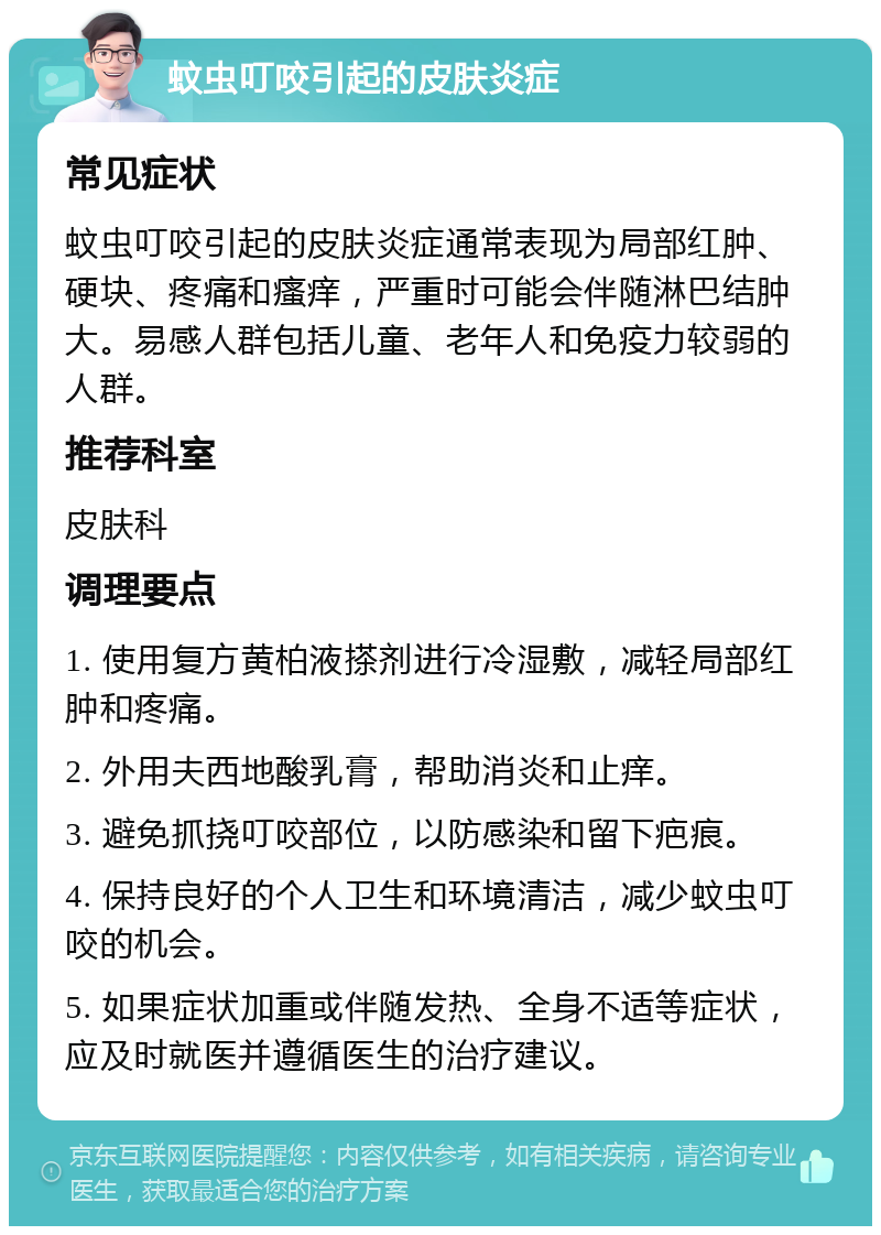 蚊虫叮咬引起的皮肤炎症 常见症状 蚊虫叮咬引起的皮肤炎症通常表现为局部红肿、硬块、疼痛和瘙痒，严重时可能会伴随淋巴结肿大。易感人群包括儿童、老年人和免疫力较弱的人群。 推荐科室 皮肤科 调理要点 1. 使用复方黄柏液搽剂进行冷湿敷，减轻局部红肿和疼痛。 2. 外用夫西地酸乳膏，帮助消炎和止痒。 3. 避免抓挠叮咬部位，以防感染和留下疤痕。 4. 保持良好的个人卫生和环境清洁，减少蚊虫叮咬的机会。 5. 如果症状加重或伴随发热、全身不适等症状，应及时就医并遵循医生的治疗建议。