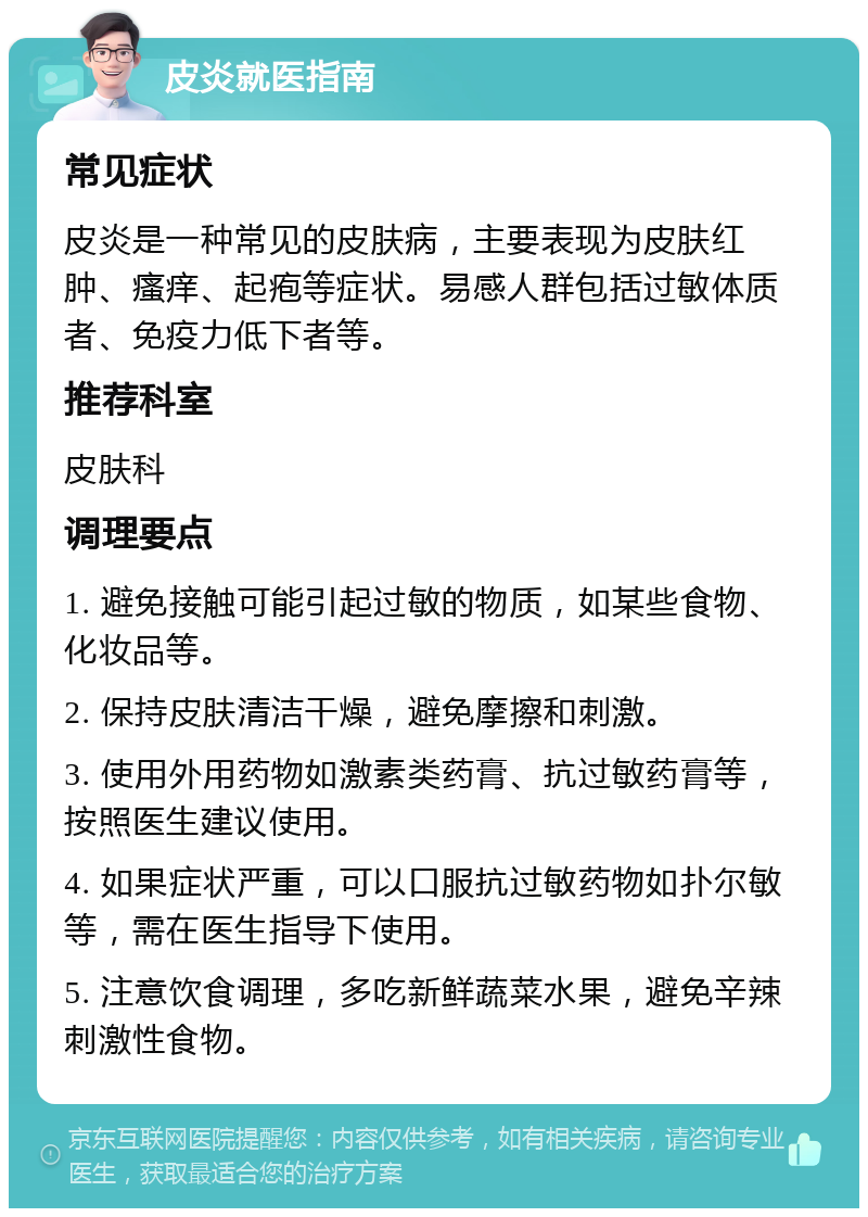 皮炎就医指南 常见症状 皮炎是一种常见的皮肤病，主要表现为皮肤红肿、瘙痒、起疱等症状。易感人群包括过敏体质者、免疫力低下者等。 推荐科室 皮肤科 调理要点 1. 避免接触可能引起过敏的物质，如某些食物、化妆品等。 2. 保持皮肤清洁干燥，避免摩擦和刺激。 3. 使用外用药物如激素类药膏、抗过敏药膏等，按照医生建议使用。 4. 如果症状严重，可以口服抗过敏药物如扑尔敏等，需在医生指导下使用。 5. 注意饮食调理，多吃新鲜蔬菜水果，避免辛辣刺激性食物。