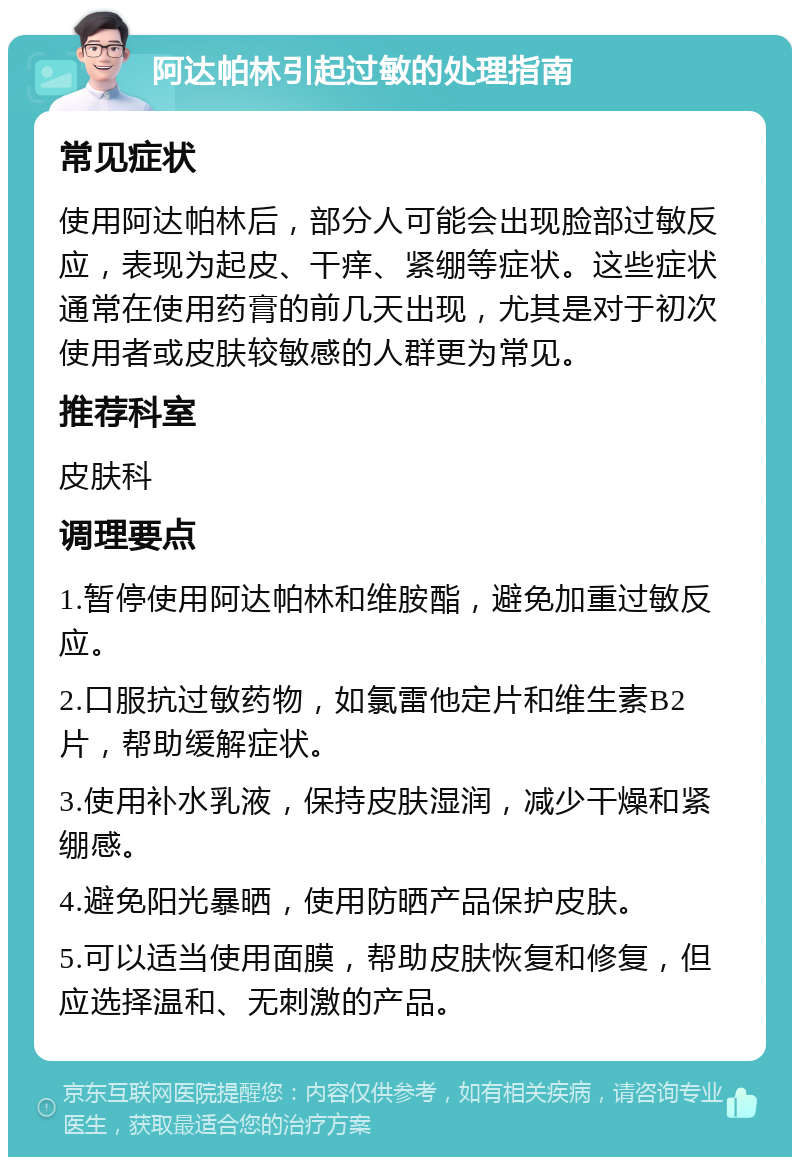 阿达帕林引起过敏的处理指南 常见症状 使用阿达帕林后，部分人可能会出现脸部过敏反应，表现为起皮、干痒、紧绷等症状。这些症状通常在使用药膏的前几天出现，尤其是对于初次使用者或皮肤较敏感的人群更为常见。 推荐科室 皮肤科 调理要点 1.暂停使用阿达帕林和维胺酯，避免加重过敏反应。 2.口服抗过敏药物，如氯雷他定片和维生素B2片，帮助缓解症状。 3.使用补水乳液，保持皮肤湿润，减少干燥和紧绷感。 4.避免阳光暴晒，使用防晒产品保护皮肤。 5.可以适当使用面膜，帮助皮肤恢复和修复，但应选择温和、无刺激的产品。