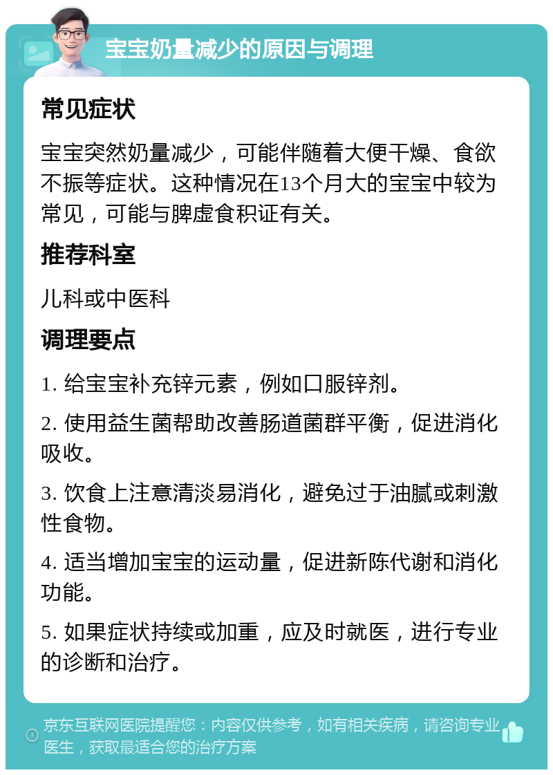 宝宝奶量减少的原因与调理 常见症状 宝宝突然奶量减少，可能伴随着大便干燥、食欲不振等症状。这种情况在13个月大的宝宝中较为常见，可能与脾虚食积证有关。 推荐科室 儿科或中医科 调理要点 1. 给宝宝补充锌元素，例如口服锌剂。 2. 使用益生菌帮助改善肠道菌群平衡，促进消化吸收。 3. 饮食上注意清淡易消化，避免过于油腻或刺激性食物。 4. 适当增加宝宝的运动量，促进新陈代谢和消化功能。 5. 如果症状持续或加重，应及时就医，进行专业的诊断和治疗。