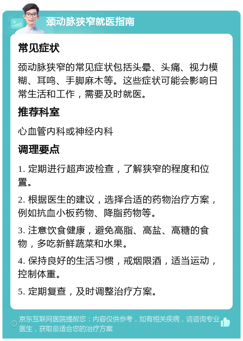 颈动脉狭窄就医指南 常见症状 颈动脉狭窄的常见症状包括头晕、头痛、视力模糊、耳鸣、手脚麻木等。这些症状可能会影响日常生活和工作，需要及时就医。 推荐科室 心血管内科或神经内科 调理要点 1. 定期进行超声波检查，了解狭窄的程度和位置。 2. 根据医生的建议，选择合适的药物治疗方案，例如抗血小板药物、降脂药物等。 3. 注意饮食健康，避免高脂、高盐、高糖的食物，多吃新鲜蔬菜和水果。 4. 保持良好的生活习惯，戒烟限酒，适当运动，控制体重。 5. 定期复查，及时调整治疗方案。