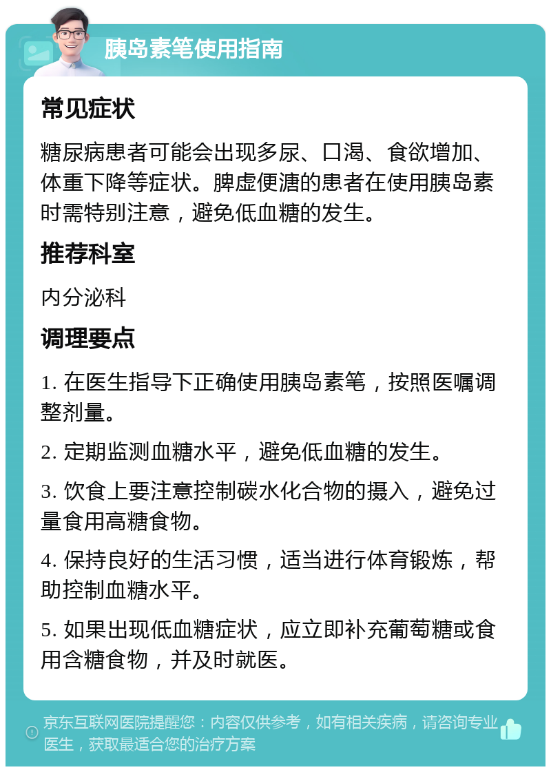 胰岛素笔使用指南 常见症状 糖尿病患者可能会出现多尿、口渴、食欲增加、体重下降等症状。脾虚便溏的患者在使用胰岛素时需特别注意，避免低血糖的发生。 推荐科室 内分泌科 调理要点 1. 在医生指导下正确使用胰岛素笔，按照医嘱调整剂量。 2. 定期监测血糖水平，避免低血糖的发生。 3. 饮食上要注意控制碳水化合物的摄入，避免过量食用高糖食物。 4. 保持良好的生活习惯，适当进行体育锻炼，帮助控制血糖水平。 5. 如果出现低血糖症状，应立即补充葡萄糖或食用含糖食物，并及时就医。