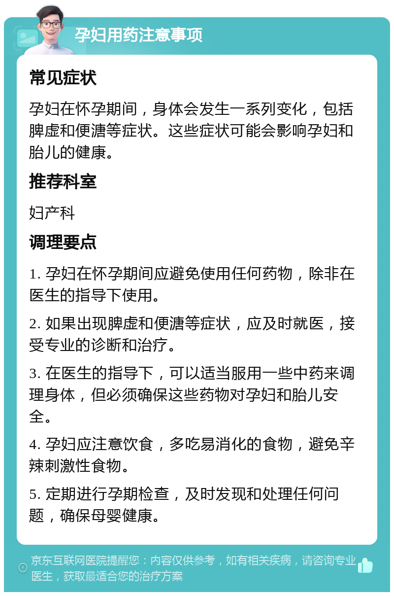 孕妇用药注意事项 常见症状 孕妇在怀孕期间，身体会发生一系列变化，包括脾虚和便溏等症状。这些症状可能会影响孕妇和胎儿的健康。 推荐科室 妇产科 调理要点 1. 孕妇在怀孕期间应避免使用任何药物，除非在医生的指导下使用。 2. 如果出现脾虚和便溏等症状，应及时就医，接受专业的诊断和治疗。 3. 在医生的指导下，可以适当服用一些中药来调理身体，但必须确保这些药物对孕妇和胎儿安全。 4. 孕妇应注意饮食，多吃易消化的食物，避免辛辣刺激性食物。 5. 定期进行孕期检查，及时发现和处理任何问题，确保母婴健康。