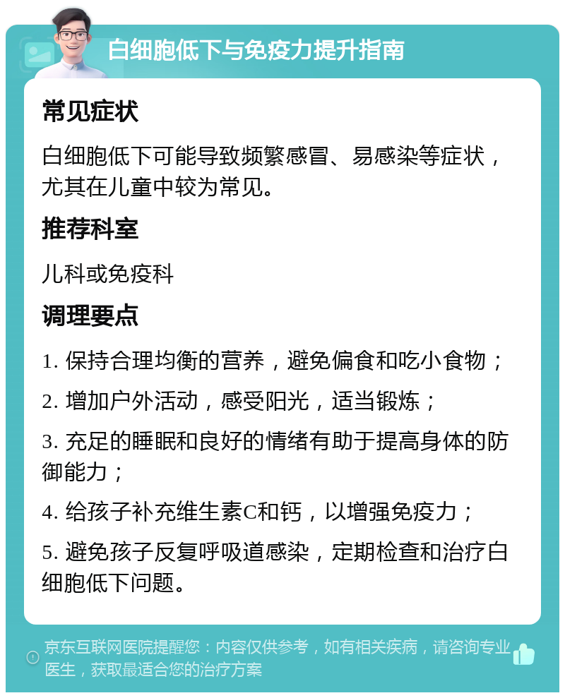 白细胞低下与免疫力提升指南 常见症状 白细胞低下可能导致频繁感冒、易感染等症状，尤其在儿童中较为常见。 推荐科室 儿科或免疫科 调理要点 1. 保持合理均衡的营养，避免偏食和吃小食物； 2. 增加户外活动，感受阳光，适当锻炼； 3. 充足的睡眠和良好的情绪有助于提高身体的防御能力； 4. 给孩子补充维生素C和钙，以增强免疫力； 5. 避免孩子反复呼吸道感染，定期检查和治疗白细胞低下问题。