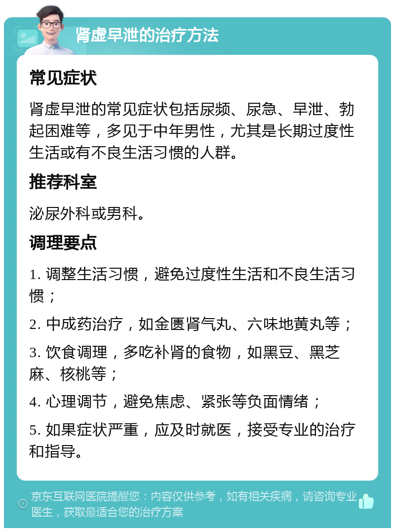 肾虚早泄的治疗方法 常见症状 肾虚早泄的常见症状包括尿频、尿急、早泄、勃起困难等，多见于中年男性，尤其是长期过度性生活或有不良生活习惯的人群。 推荐科室 泌尿外科或男科。 调理要点 1. 调整生活习惯，避免过度性生活和不良生活习惯； 2. 中成药治疗，如金匮肾气丸、六味地黄丸等； 3. 饮食调理，多吃补肾的食物，如黑豆、黑芝麻、核桃等； 4. 心理调节，避免焦虑、紧张等负面情绪； 5. 如果症状严重，应及时就医，接受专业的治疗和指导。