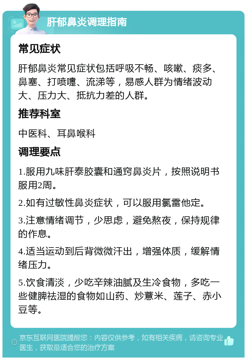 肝郁鼻炎调理指南 常见症状 肝郁鼻炎常见症状包括呼吸不畅、咳嗽、痰多、鼻塞、打喷嚏、流涕等，易感人群为情绪波动大、压力大、抵抗力差的人群。 推荐科室 中医科、耳鼻喉科 调理要点 1.服用九味肝泰胶囊和通窍鼻炎片，按照说明书服用2周。 2.如有过敏性鼻炎症状，可以服用氯雷他定。 3.注意情绪调节，少思虑，避免熬夜，保持规律的作息。 4.适当运动到后背微微汗出，增强体质，缓解情绪压力。 5.饮食清淡，少吃辛辣油腻及生冷食物，多吃一些健脾祛湿的食物如山药、炒薏米、莲子、赤小豆等。