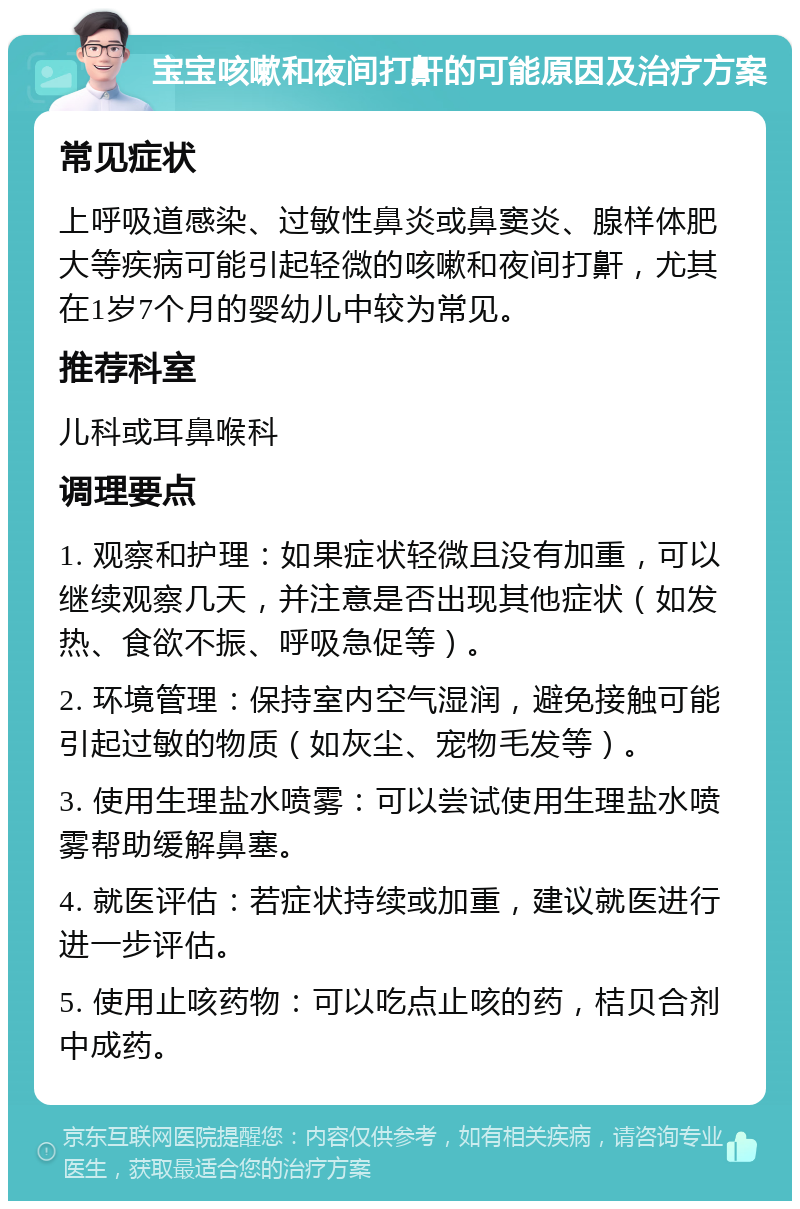 宝宝咳嗽和夜间打鼾的可能原因及治疗方案 常见症状 上呼吸道感染、过敏性鼻炎或鼻窦炎、腺样体肥大等疾病可能引起轻微的咳嗽和夜间打鼾，尤其在1岁7个月的婴幼儿中较为常见。 推荐科室 儿科或耳鼻喉科 调理要点 1. 观察和护理：如果症状轻微且没有加重，可以继续观察几天，并注意是否出现其他症状（如发热、食欲不振、呼吸急促等）。 2. 环境管理：保持室内空气湿润，避免接触可能引起过敏的物质（如灰尘、宠物毛发等）。 3. 使用生理盐水喷雾：可以尝试使用生理盐水喷雾帮助缓解鼻塞。 4. 就医评估：若症状持续或加重，建议就医进行进一步评估。 5. 使用止咳药物：可以吃点止咳的药，桔贝合剂中成药。