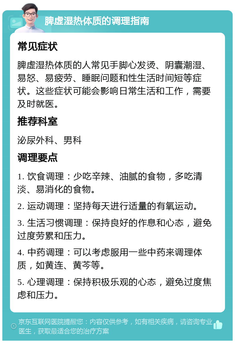 脾虚湿热体质的调理指南 常见症状 脾虚湿热体质的人常见手脚心发烫、阴囊潮湿、易怒、易疲劳、睡眠问题和性生活时间短等症状。这些症状可能会影响日常生活和工作，需要及时就医。 推荐科室 泌尿外科、男科 调理要点 1. 饮食调理：少吃辛辣、油腻的食物，多吃清淡、易消化的食物。 2. 运动调理：坚持每天进行适量的有氧运动。 3. 生活习惯调理：保持良好的作息和心态，避免过度劳累和压力。 4. 中药调理：可以考虑服用一些中药来调理体质，如黄连、黄芩等。 5. 心理调理：保持积极乐观的心态，避免过度焦虑和压力。