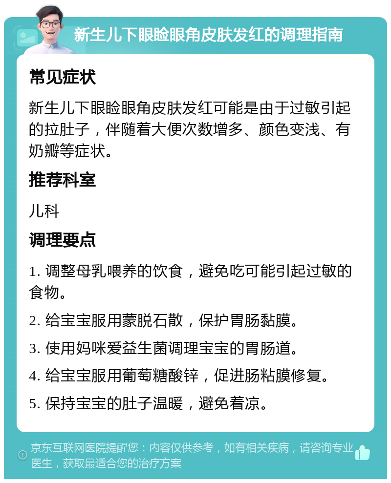 新生儿下眼睑眼角皮肤发红的调理指南 常见症状 新生儿下眼睑眼角皮肤发红可能是由于过敏引起的拉肚子，伴随着大便次数增多、颜色变浅、有奶瓣等症状。 推荐科室 儿科 调理要点 1. 调整母乳喂养的饮食，避免吃可能引起过敏的食物。 2. 给宝宝服用蒙脱石散，保护胃肠黏膜。 3. 使用妈咪爱益生菌调理宝宝的胃肠道。 4. 给宝宝服用葡萄糖酸锌，促进肠粘膜修复。 5. 保持宝宝的肚子温暖，避免着凉。