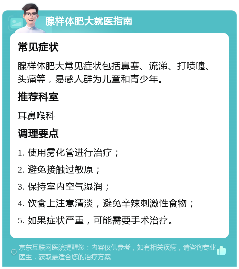 腺样体肥大就医指南 常见症状 腺样体肥大常见症状包括鼻塞、流涕、打喷嚏、头痛等，易感人群为儿童和青少年。 推荐科室 耳鼻喉科 调理要点 1. 使用雾化管进行治疗； 2. 避免接触过敏原； 3. 保持室内空气湿润； 4. 饮食上注意清淡，避免辛辣刺激性食物； 5. 如果症状严重，可能需要手术治疗。