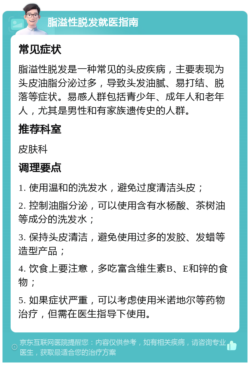 脂溢性脱发就医指南 常见症状 脂溢性脱发是一种常见的头皮疾病，主要表现为头皮油脂分泌过多，导致头发油腻、易打结、脱落等症状。易感人群包括青少年、成年人和老年人，尤其是男性和有家族遗传史的人群。 推荐科室 皮肤科 调理要点 1. 使用温和的洗发水，避免过度清洁头皮； 2. 控制油脂分泌，可以使用含有水杨酸、茶树油等成分的洗发水； 3. 保持头皮清洁，避免使用过多的发胶、发蜡等造型产品； 4. 饮食上要注意，多吃富含维生素B、E和锌的食物； 5. 如果症状严重，可以考虑使用米诺地尔等药物治疗，但需在医生指导下使用。