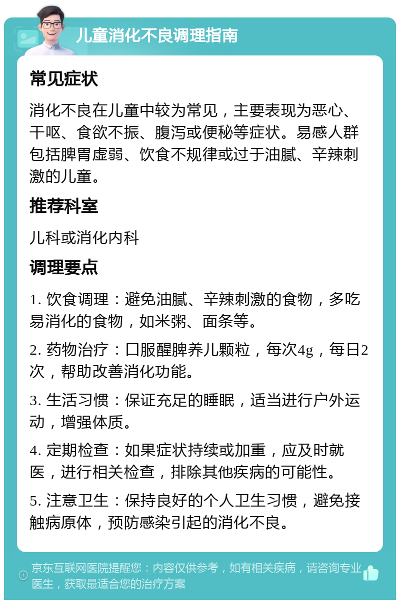 儿童消化不良调理指南 常见症状 消化不良在儿童中较为常见，主要表现为恶心、干呕、食欲不振、腹泻或便秘等症状。易感人群包括脾胃虚弱、饮食不规律或过于油腻、辛辣刺激的儿童。 推荐科室 儿科或消化内科 调理要点 1. 饮食调理：避免油腻、辛辣刺激的食物，多吃易消化的食物，如米粥、面条等。 2. 药物治疗：口服醒脾养儿颗粒，每次4g，每日2次，帮助改善消化功能。 3. 生活习惯：保证充足的睡眠，适当进行户外运动，增强体质。 4. 定期检查：如果症状持续或加重，应及时就医，进行相关检查，排除其他疾病的可能性。 5. 注意卫生：保持良好的个人卫生习惯，避免接触病原体，预防感染引起的消化不良。