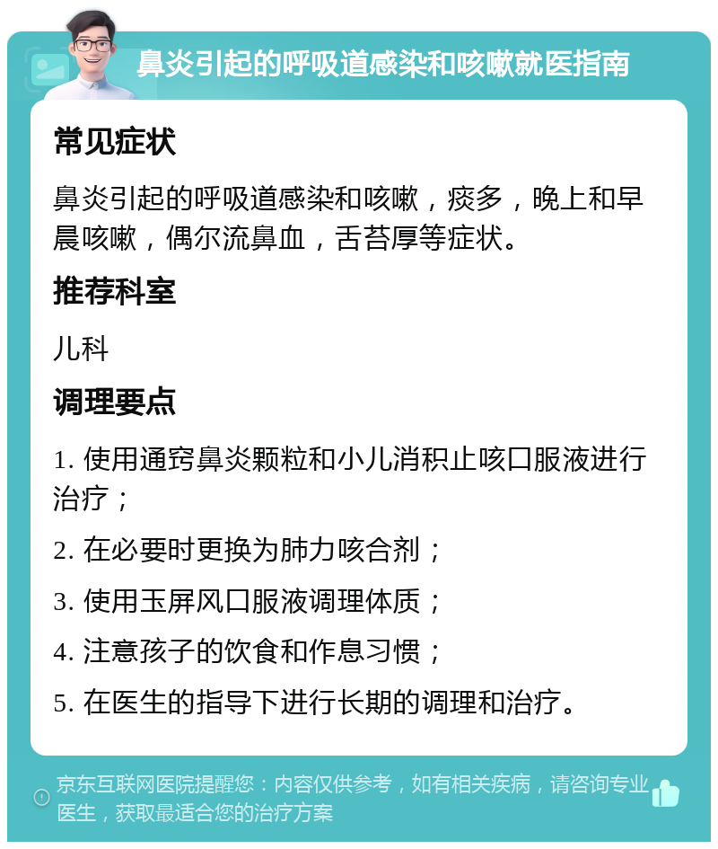 鼻炎引起的呼吸道感染和咳嗽就医指南 常见症状 鼻炎引起的呼吸道感染和咳嗽，痰多，晚上和早晨咳嗽，偶尔流鼻血，舌苔厚等症状。 推荐科室 儿科 调理要点 1. 使用通窍鼻炎颗粒和小儿消积止咳口服液进行治疗； 2. 在必要时更换为肺力咳合剂； 3. 使用玉屏风口服液调理体质； 4. 注意孩子的饮食和作息习惯； 5. 在医生的指导下进行长期的调理和治疗。