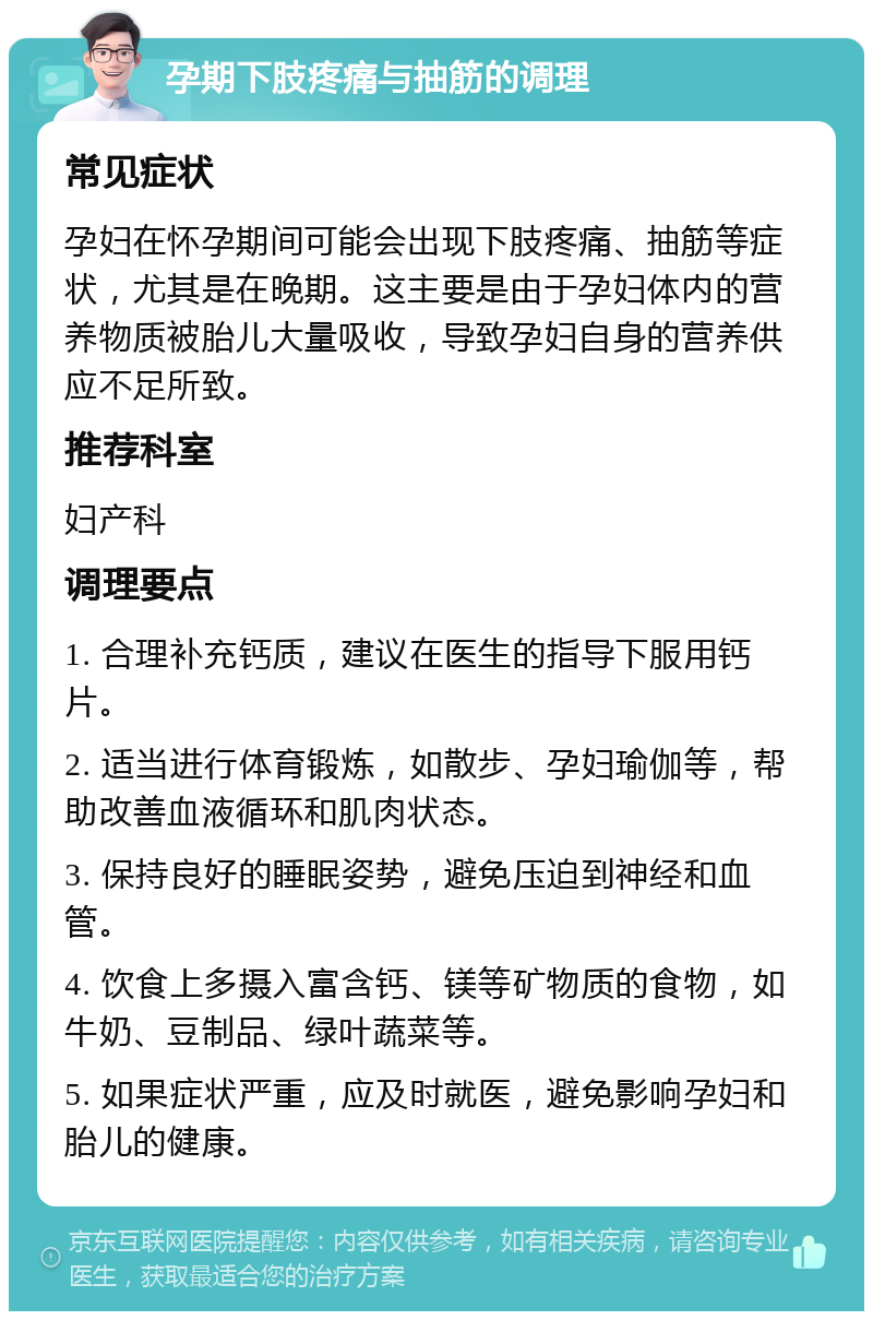 孕期下肢疼痛与抽筋的调理 常见症状 孕妇在怀孕期间可能会出现下肢疼痛、抽筋等症状，尤其是在晚期。这主要是由于孕妇体内的营养物质被胎儿大量吸收，导致孕妇自身的营养供应不足所致。 推荐科室 妇产科 调理要点 1. 合理补充钙质，建议在医生的指导下服用钙片。 2. 适当进行体育锻炼，如散步、孕妇瑜伽等，帮助改善血液循环和肌肉状态。 3. 保持良好的睡眠姿势，避免压迫到神经和血管。 4. 饮食上多摄入富含钙、镁等矿物质的食物，如牛奶、豆制品、绿叶蔬菜等。 5. 如果症状严重，应及时就医，避免影响孕妇和胎儿的健康。