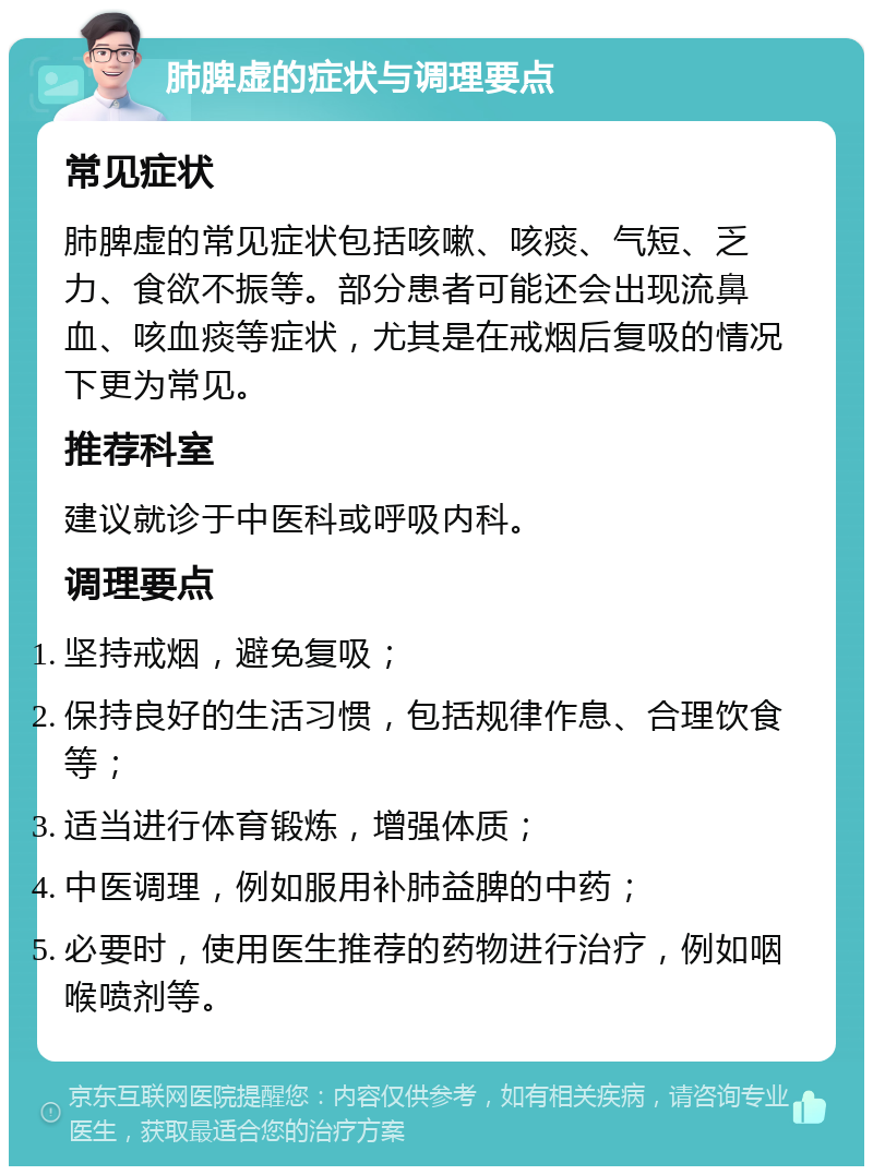 肺脾虚的症状与调理要点 常见症状 肺脾虚的常见症状包括咳嗽、咳痰、气短、乏力、食欲不振等。部分患者可能还会出现流鼻血、咳血痰等症状，尤其是在戒烟后复吸的情况下更为常见。 推荐科室 建议就诊于中医科或呼吸内科。 调理要点 坚持戒烟，避免复吸； 保持良好的生活习惯，包括规律作息、合理饮食等； 适当进行体育锻炼，增强体质； 中医调理，例如服用补肺益脾的中药； 必要时，使用医生推荐的药物进行治疗，例如咽喉喷剂等。