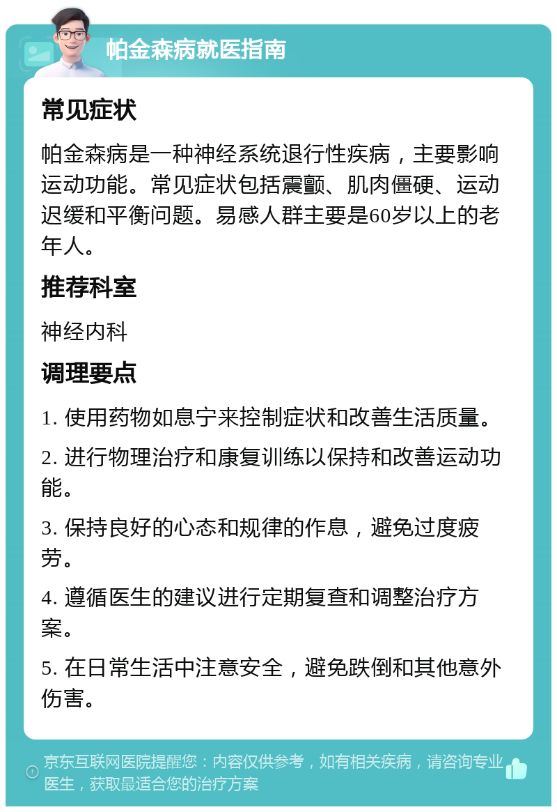 帕金森病就医指南 常见症状 帕金森病是一种神经系统退行性疾病，主要影响运动功能。常见症状包括震颤、肌肉僵硬、运动迟缓和平衡问题。易感人群主要是60岁以上的老年人。 推荐科室 神经内科 调理要点 1. 使用药物如息宁来控制症状和改善生活质量。 2. 进行物理治疗和康复训练以保持和改善运动功能。 3. 保持良好的心态和规律的作息，避免过度疲劳。 4. 遵循医生的建议进行定期复查和调整治疗方案。 5. 在日常生活中注意安全，避免跌倒和其他意外伤害。