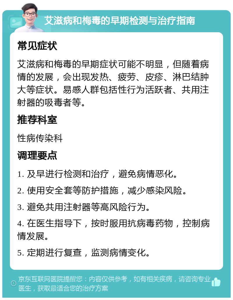 艾滋病和梅毒的早期检测与治疗指南 常见症状 艾滋病和梅毒的早期症状可能不明显，但随着病情的发展，会出现发热、疲劳、皮疹、淋巴结肿大等症状。易感人群包括性行为活跃者、共用注射器的吸毒者等。 推荐科室 性病传染科 调理要点 1. 及早进行检测和治疗，避免病情恶化。 2. 使用安全套等防护措施，减少感染风险。 3. 避免共用注射器等高风险行为。 4. 在医生指导下，按时服用抗病毒药物，控制病情发展。 5. 定期进行复查，监测病情变化。