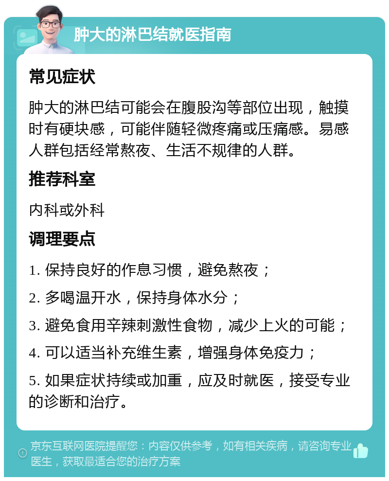 肿大的淋巴结就医指南 常见症状 肿大的淋巴结可能会在腹股沟等部位出现，触摸时有硬块感，可能伴随轻微疼痛或压痛感。易感人群包括经常熬夜、生活不规律的人群。 推荐科室 内科或外科 调理要点 1. 保持良好的作息习惯，避免熬夜； 2. 多喝温开水，保持身体水分； 3. 避免食用辛辣刺激性食物，减少上火的可能； 4. 可以适当补充维生素，增强身体免疫力； 5. 如果症状持续或加重，应及时就医，接受专业的诊断和治疗。