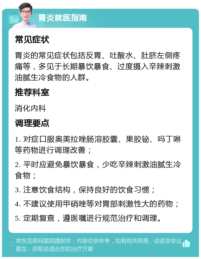 胃炎就医指南 常见症状 胃炎的常见症状包括反胃、吐酸水、肚脐左侧疼痛等，多见于长期暴饮暴食、过度摄入辛辣刺激油腻生冷食物的人群。 推荐科室 消化内科 调理要点 1. 对症口服奥美拉唑肠溶胶囊、果胶铋、吗丁啉等药物进行调理改善； 2. 平时应避免暴饮暴食，少吃辛辣刺激油腻生冷食物； 3. 注意饮食结构，保持良好的饮食习惯； 4. 不建议使用甲硝唑等对胃部刺激性大的药物； 5. 定期复查，遵医嘱进行规范治疗和调理。